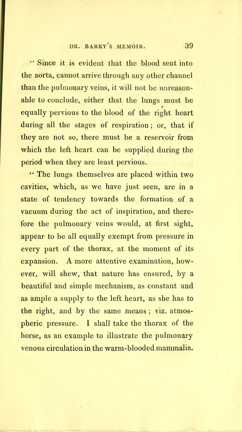 Since it is evident that the blood sent into the aorta, cannot arrive through any other channel than the pulmonary veins, it will not be unreason- able to conclude, either that the lungs must be equally pervious to the blood of the right heart during all the stages of respiration; or, that if they are not so, there must be a reservoir from which the left heart can be supplied during the period when they are least pervious. The lungs themselves are placed within two cavities, which, as we have just seen, are in a state of tendency towards the formation of a vacuum during the act of inspiration, and there- fore the pulmonary veins would, at first sight, appear to be all equally exempt from pressure in every part of the thorax, at the moment of its expansion. A more attentive examination, how- ever, will shew, that nature has ensured, by a beautiful and simple mechanism, as constant and as ample a supply to the left heart, as she has to the right, and by the same means ; viz. atmos- pheric pressure. I shall take the thorax of the horse, as an example to illustrate the pulmonary venous circulation in the warm-blooded mammalia.