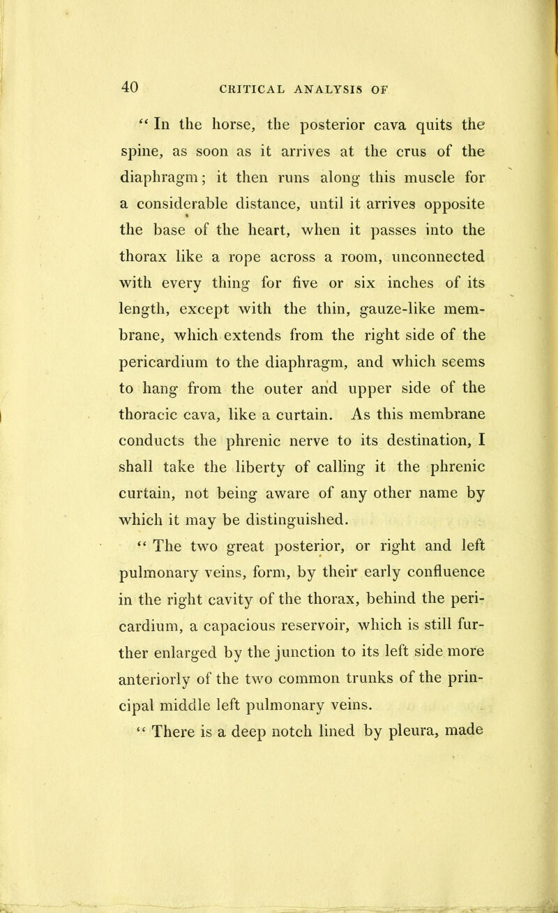 ‘‘ In the horse, the posterior cava quits the spine, as soon as it arrives at the crus of the diaphragm; it then runs along this muscle for a considerable distance, until it arrives opposite « the base of the heart, when it passes into the thorax like a rope across a room, unconnected with every thing for five or six inches of its length, except with the thin, gauze-like mem- brane, which extends from the right side of the pericardium to the diaphragm, and which seems to hang from the outer and upper side of the thoracic cava, like a curtain. As this membrane conducts the phrenic nerve to its destination, I shall take the liberty of calling it the phrenic curtain, not being aware of any other name by which it may be distinguished. ‘‘ The two great posterior, or right and left pulmonary veins, form, by their early confluence in the right cavity of the thorax, behind the peri- cardium, a capacious reservoir, which is still fur- ther enlarged by the junction to its left side more anteriorly of the two common trunks of the prin- cipal middle left pulmonary veins. “ There is a deep notch lined by pleura, made