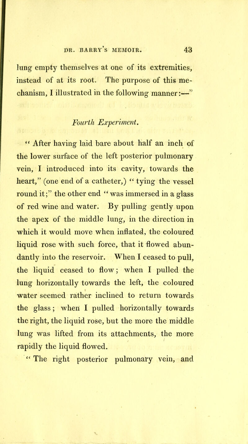 lung empty themselves at one of its extremities, instead of at its root. The purpose of this me- chanism, I illustrated in the following manner:—” Fourth E.vperiment, After having laid bare about Half an inch of the lower surface of the left posterior pulmonary vein, I introduced into its cavity, towards the heart,” (one end of a catheter,) tying the vessel round it;” the other end was immersed in a glass of red wine and water. By pulling gently upon the apex of the middle lung, in the direction in which it would move when inflated, the coloured liquid rose with such force, that it flowed abun- dantly into the reservoir. When I ceased to pull, the liquid ceased to flow; when I pulled the lung horizontally towards the left, the coloured \ water seemed rather inclined to return towards the glass; when I pulled horizontally towards the right, the liquid rose, but the more the middle lung was lifted from its attachments, the more rapidly the liquid flowed. ‘‘ The right posterior pulmonary vein, and