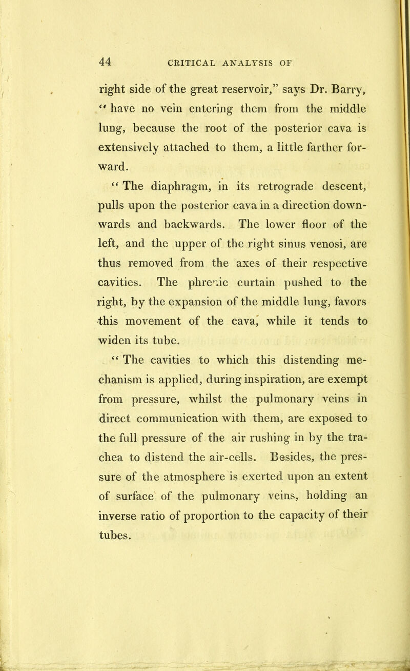 right side of the great reservoir,” says Dr. Barry, have no vein entering them from the middle lung, because the root of the posterior cava is extensively attached to them, a little farther for- ward. * The diaphragm, in its retrograde descent, pulls upon the posterior cava in a direction down- wards and backwards. The lower floor of the left, and the upper of the right sinus venosi, are thus removed from the axes of their respective cavities. The phremc curtain pushed to the right, by the expansion of the middle lung, favors this movement of the cava^ while it tends to widen its tube. The cavities to which this distending me- chanism is applied, during inspiration, are exempt from pressure, whilst the pulmonary veins in direct communication with them, are exposed to the full pressure of the air rushing in by the tra- chea to distend the air-cells. Besides, the pres- sure of the atmosphere is exerted upon an extent of surface of the pulmonary veins, holding an inverse ratio of proportion to the capacity of their tubes.