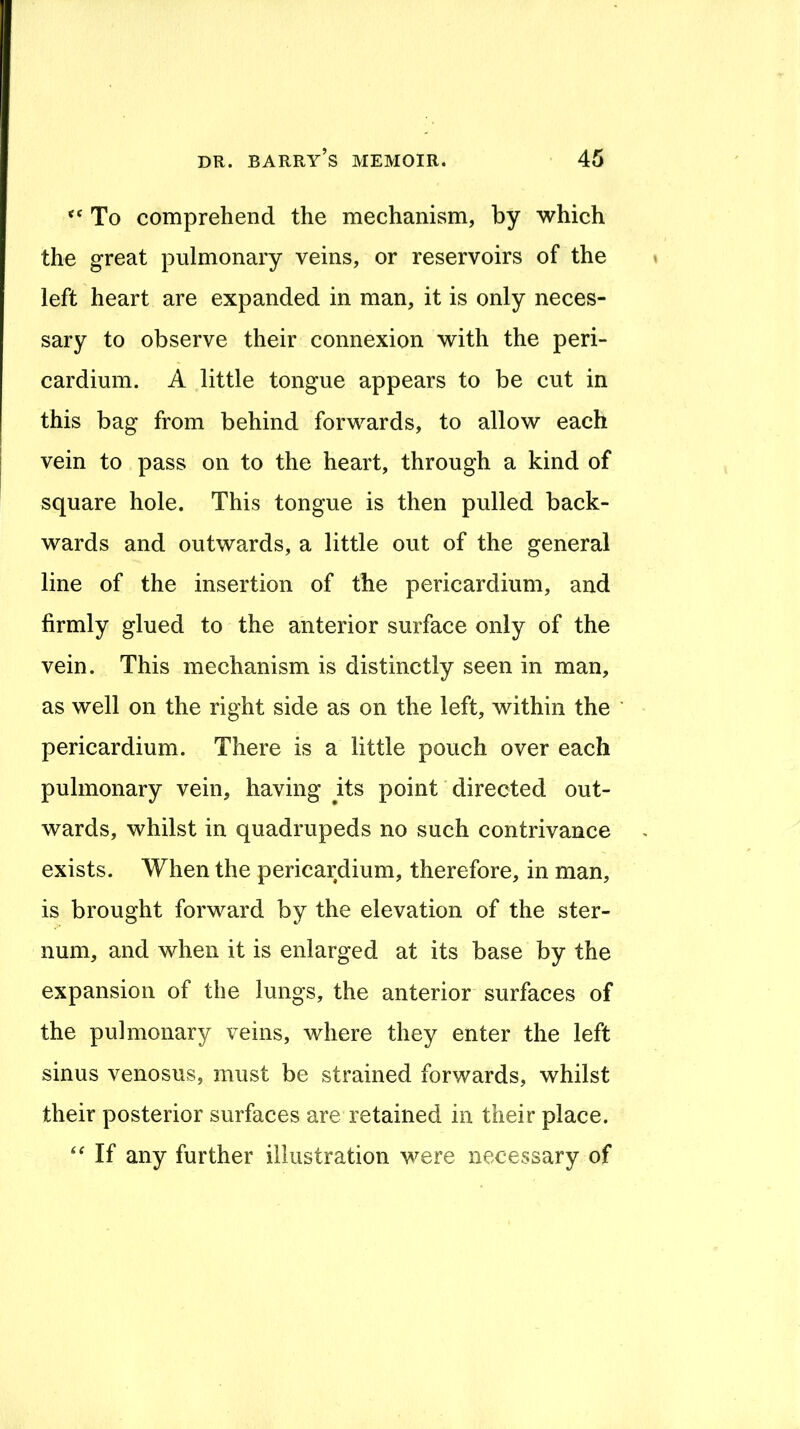To comprehend the mechanism, by which the great pulmonary veins, or reservoirs of the left heart are expanded in man, it is only neces- sary to observe their connexion with the peri- cardium. A little tongue appears to be cut in this bag from behind forwards, to allow each vein to pass on to the heart, through a kind of square hole. This tongue is then pulled back- wards and outwards, a little out of the general line of the insertion of the pericardium, and firmly glued to the anterior surface only of the vein. This mechanism is distinctly seen in man, as well on the right side as on the left, within the pericardium. There is a little pouch over each pulmonary vein, having its point directed out- wards, whilst in quadrupeds no such contrivance exists. When the pericardium, therefore, in man, is brought forward by the elevation of the ster- num, and when it is enlarged at its base by the expansion of the lungs, the anterior surfaces of the pulmonary veins, where they enter the left sinus venosus, must be strained forwards, whilst their posterior surfaces are retained in their place. If any further illustration were necessary of