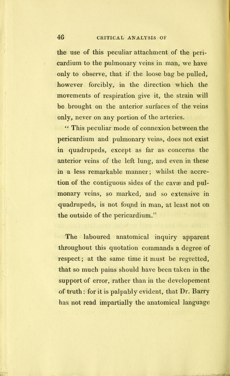 the use of this peculiar attachment of the peri- cardium to the pulmonary veins in man, we have only to observe, that if the loose bag be pulled, however forcibly, in the direction which the movements of respiration give it, the strain will be brought on the anterior surfaces of the veins only, never on any portion of the arteries. This peculiar mode of connexion between the pericardium and pulmonary veins, does not exist in quadrupeds, except as far as concerns the anterior veins of the left lung, and even in these in a less remarkable manner; whilst the accre- tion of the contiguous sides of the cavm and pul- monary veins, so marked, and so extensive in quadrupeds, is not found in man, at least not on the outside of the pericardium.” The laboured anatomical inquiry apparent throughout this quotation commands a degree of respect; at the same time it must be regretted, that so much pains should have been taken in the support of error, rather than in the developement of truth: for it is palpably evident, that Dr. Barry has not read impartially the anatomical language