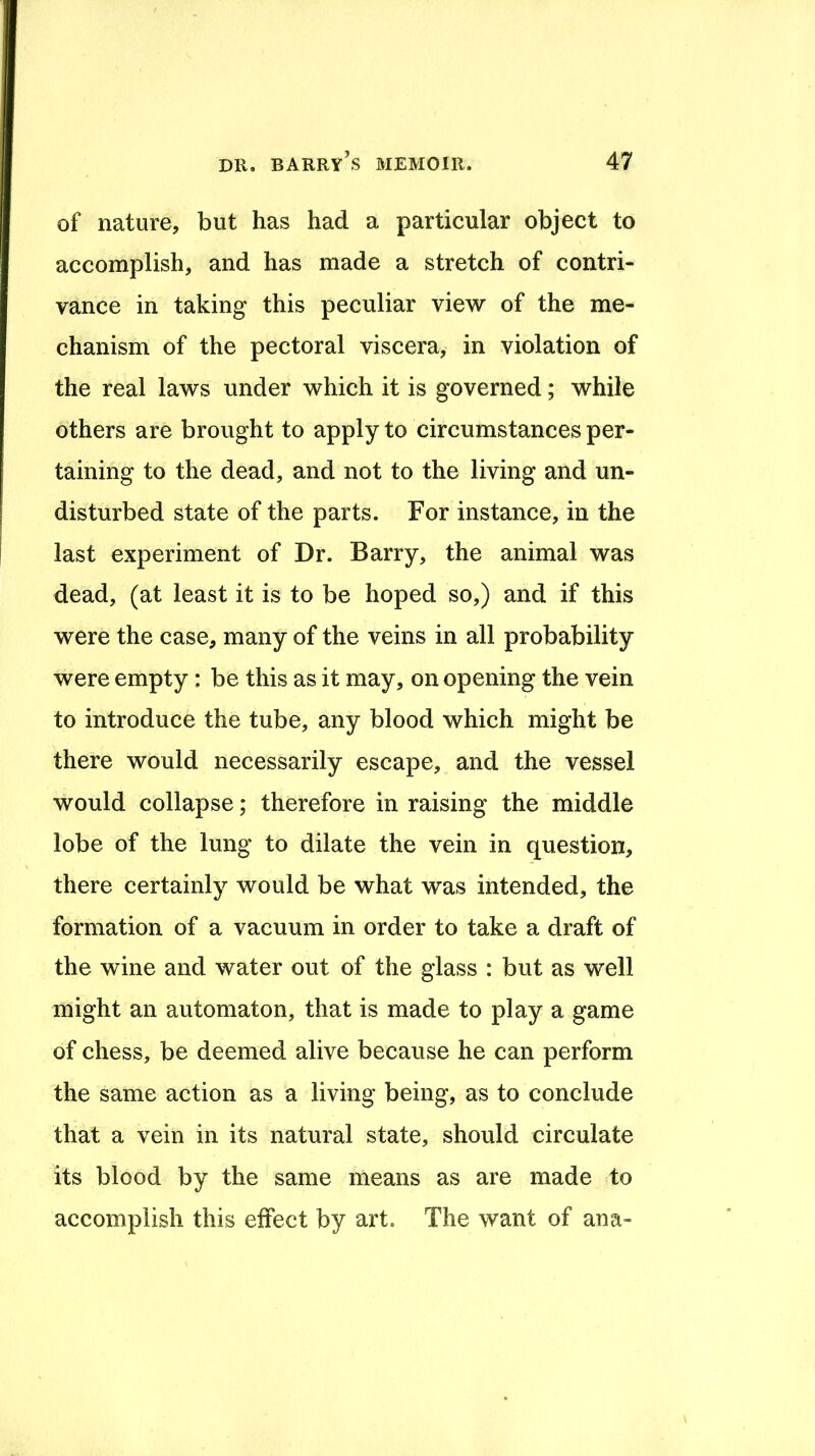 of nature, but has had a particular object to accomplish, and has made a stretch of contri- vance in taking this peculiar view of the me- chanism of the pectoral viscera, in violation of the real laws under which it is governed; while others are brought to apply to circumstances per- taining to the dead, and not to the living and un- disturbed state of the parts. For instance, in the last experiment of Dr. Barry, the animal was dead, (at least it is to be hoped so,) and if this were the case, many of the veins in all probability were empty: be this as it may, on opening the vein to introduce the tube, any blood which might be there would necessarily escape, and the vessel would collapse; therefore in raising the middle lobe of the lung to dilate the vein in question, there certainly would be what was intended, the formation of a vacuum in order to take a draft of the wine and water out of the glass : but as well might an automaton, that is made to play a game of chess, be deemed alive because he can perform the same action as a living being, as to conclude that a vein in its natural state, should circulate its blood by the same means as are made to accomplish this effect by art. The want of ana-