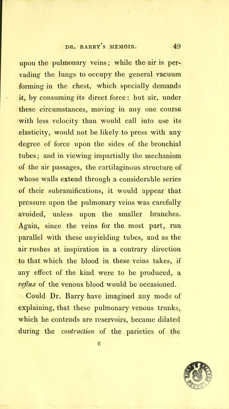 upon the pulmonary veins; while the air is per- vading the lungs to occupy the general vacuum forming in the chest, which specially demands it, by consuming its direct force: but air, under these circumstances, moving in any one course with less velocity than would call into use its elasticity, would not be likely to press with any degree of force upon the sides of the bronchial tubes; and in viewing impartially the mechanism of the air passages, the cartilaginous structure of whose walls extend through a considerable series of their subramifications, it would appear that pressure upon the pulmonary veins was carefully avoided, unless upon the smaller branches. Again, since the veins for the most part, run parallel with these unyielding tubes, and as the air rushes at inspiration in a contrary direction to that which the blood in these veins takes, if any effect of the kind were to be produced, a reflux of the venous blood would be occasioned. Could Dr. Barry have imagined any mode of explaining, that these pulmonary venous trunks, which he contends are reservoirs, became dilated during the contraction of the parieties of the E