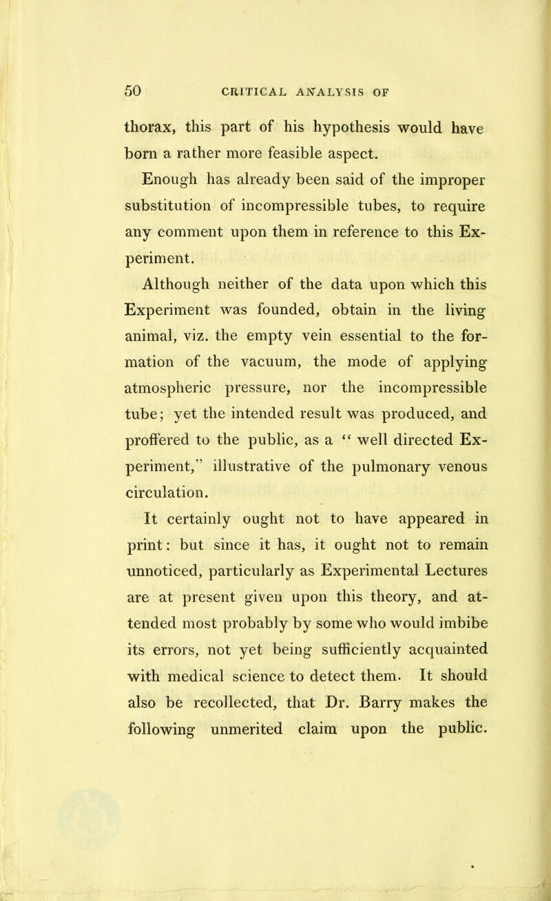 thorax, this part of his hypothesis would have born a rather more feasible aspect. Enough has already been said of the improper substitution of incompressible tubes, to require any comment upon them in reference to this Ex- periment. Although neither of the data upon which this Experiment was founded, obtain in the living animal, viz. the empty vein essential to the for- mation of the vacuum, the mode of applying atmospheric pressure, nor the incompressible tube; yet the intended result was produced, and proffered to the public, as a well directed Ex- periment,” illustrative of the pulmonary venous circulation. It certainly ought not to have appeared in print: but since it has, it ought not to remain unnoticed, particularly as Experimental Lectures are at present given upon this theory, and at- tended most probably by some who would imbibe its errors, not yet being sufficiently acquainted with medical science to detect them. It should also be recollected, that Dr. Barry makes the following unmerited claim upon the public.