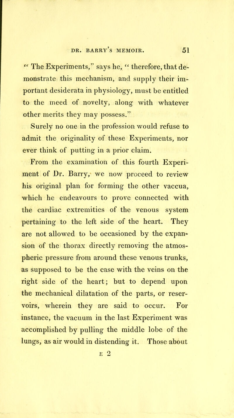 ‘‘ The Experiments,” says he, therefore, that de- monstrate this mechanism, and supply their im- portant desiderata in physiology, must be entitled to the meed of novelty, along with whatever other merits they may possess.” Surely no one in the profession would refuse to admit the originality of these Experiments, nor ever think of putting in a prior claim. From the examination of this fourth Experi- ment of Dr. Barry, we now proceed to review his original plan for forming the other vaccua, which he endeavours to prove connected with the cardiac extremities of the venous system pertaining to the left side of the heart. They are not allowed to be occasioned by the expan- sion of the thorax directly removing the atmos- pheric pressure from around these venous trunks, as supposed to be the case with the veins on the right side of the heart; but to depend upon the mechanical dilatation of the parts, or reser- voirs, wherein they are said to occur. For instance, the vacuum in the last Experiment was accomplished by pulling the middle lobe of the lungs, as air would in distending it. Those about E 2