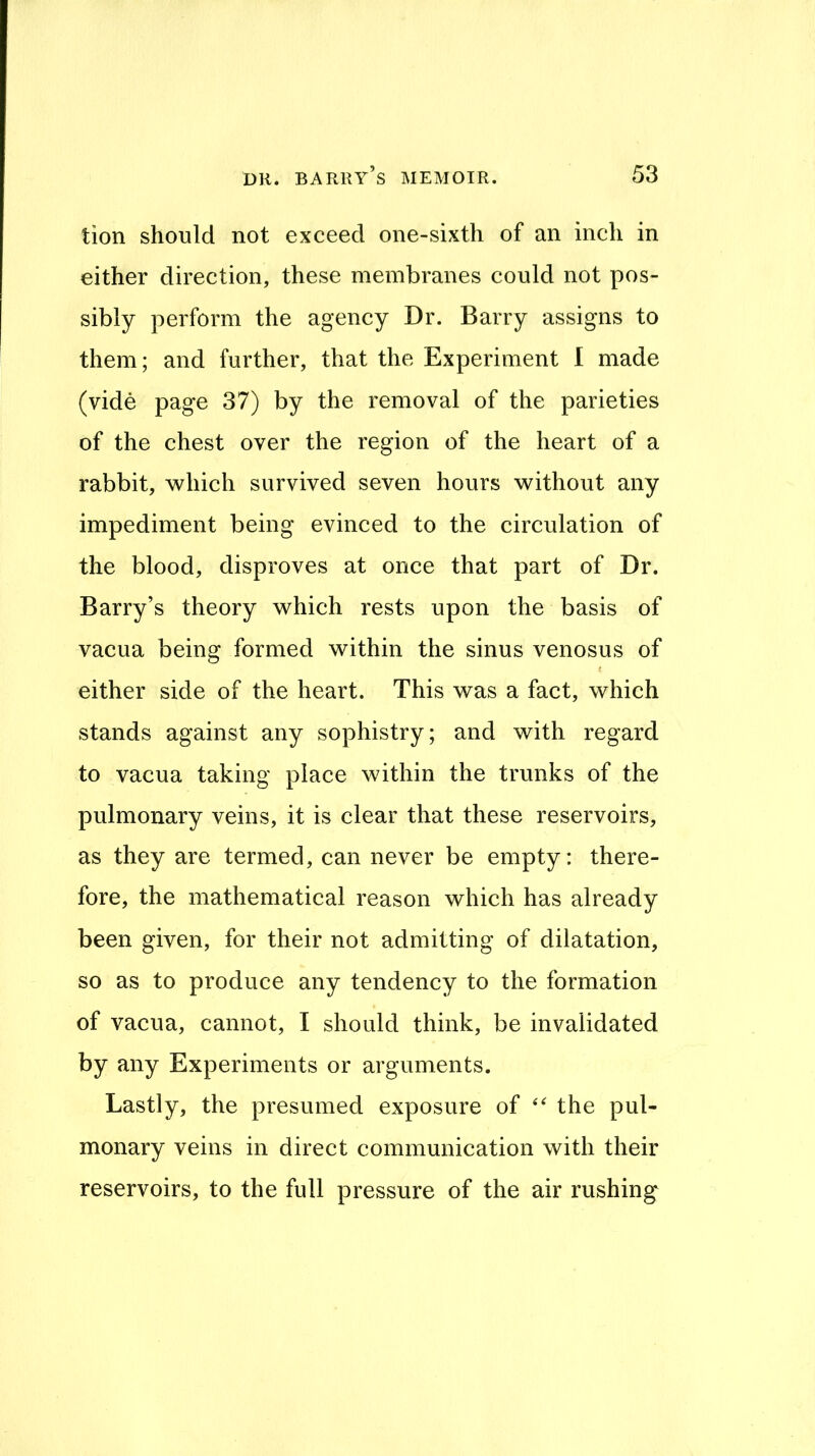 tion should not exceed one-sixth of an inch in either direction, these membranes could not pos- sibly perform the agency Dr. Barry assigns to them; and further, that the Experiment I made (vide page 37) by the removal of the parieties of the chest over the region of the heart of a rabbit, which survived seven hours without any impediment being evinced to the circulation of the blood, disproves at once that part of Dr. Barry’s theory which rests upon the basis of vacua being formed within the sinus venosus of t either side of the heart. This was a fact, which stands against any sophistry; and with regard to vacua taking place within the trunks of the pulmonary veins, it is clear that these reservoirs, as they are termed, can never be empty: there- fore, the mathematical reason which has already been given, for their not admitting of dilatation, so as to produce any tendency to the formation of vacua, cannot, I should think, be invalidated by any Experiments or arguments. Lastly, the presumed exposure of the pul- monary veins in direct communication with their reservoirs, to the full pressure of the air rushing