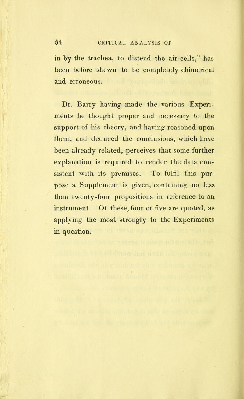 in by the trachea, to distend the air-cells,” has been before shewn to be completely chimerical and erroneous. Dr. Barry having made the various Experi- ments he thought proper and necessary to the support of his theory, and having reasoned upon them, and deduced the conclusions, which have been already related, perceives that some further explanation is required to render the data con- sistent with its premises. To fulfil this pur- pose a Supplement is given, containing no less than twenty-four propositions in reference to an instrument. Of these, four or five are quoted, as applying the most strongly to the Experiments in question.