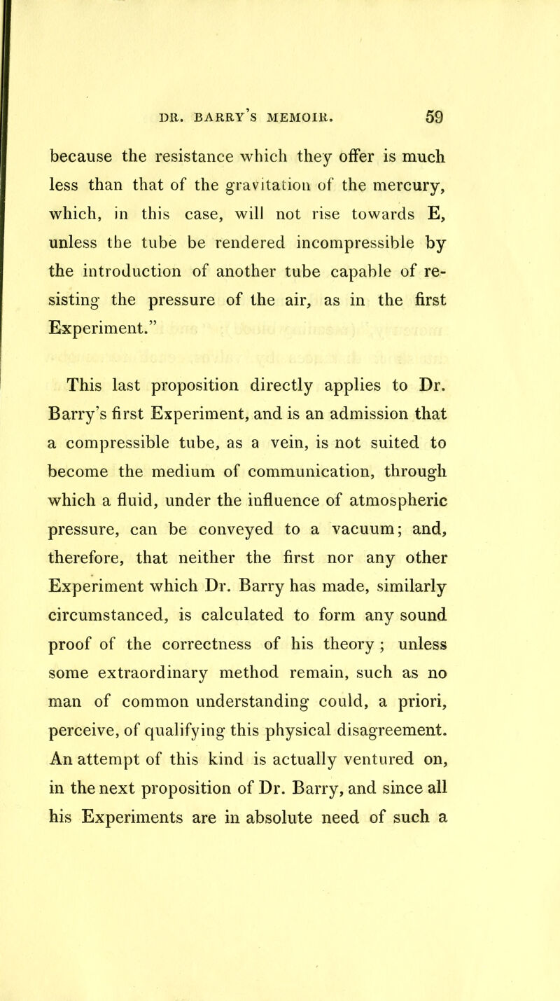 because the resistance which they offer is much less than that of the gravitation of the mercury, which, in this case, will not rise towards E, unless the tube be rendered incompressible by the introduction of another tube capable of re- sisting the pressure of the air, as in the first Experiment.” This last proposition directly applies to Dr. Barry’s first Experiment, and is an admission that a compressible tube, as a vein, is not suited to become the medium of communication, through which a fluid, under the influence of atmospheric pressure, can be conveyed to a vacuum; and, therefore, that neither the first nor any other Experiment which Dr. Barry has made, similarly circumstanced, is calculated to form any sound proof of the correctness of his theory ; unless some extraordinary method remain, such as no man of common understanding could, a priori, perceive, of qualifying this physical disagreement. An attempt of this kind is actually ventured on, in the next proposition of Dr. Barry, and since all his Experiments are in absolute need of such a