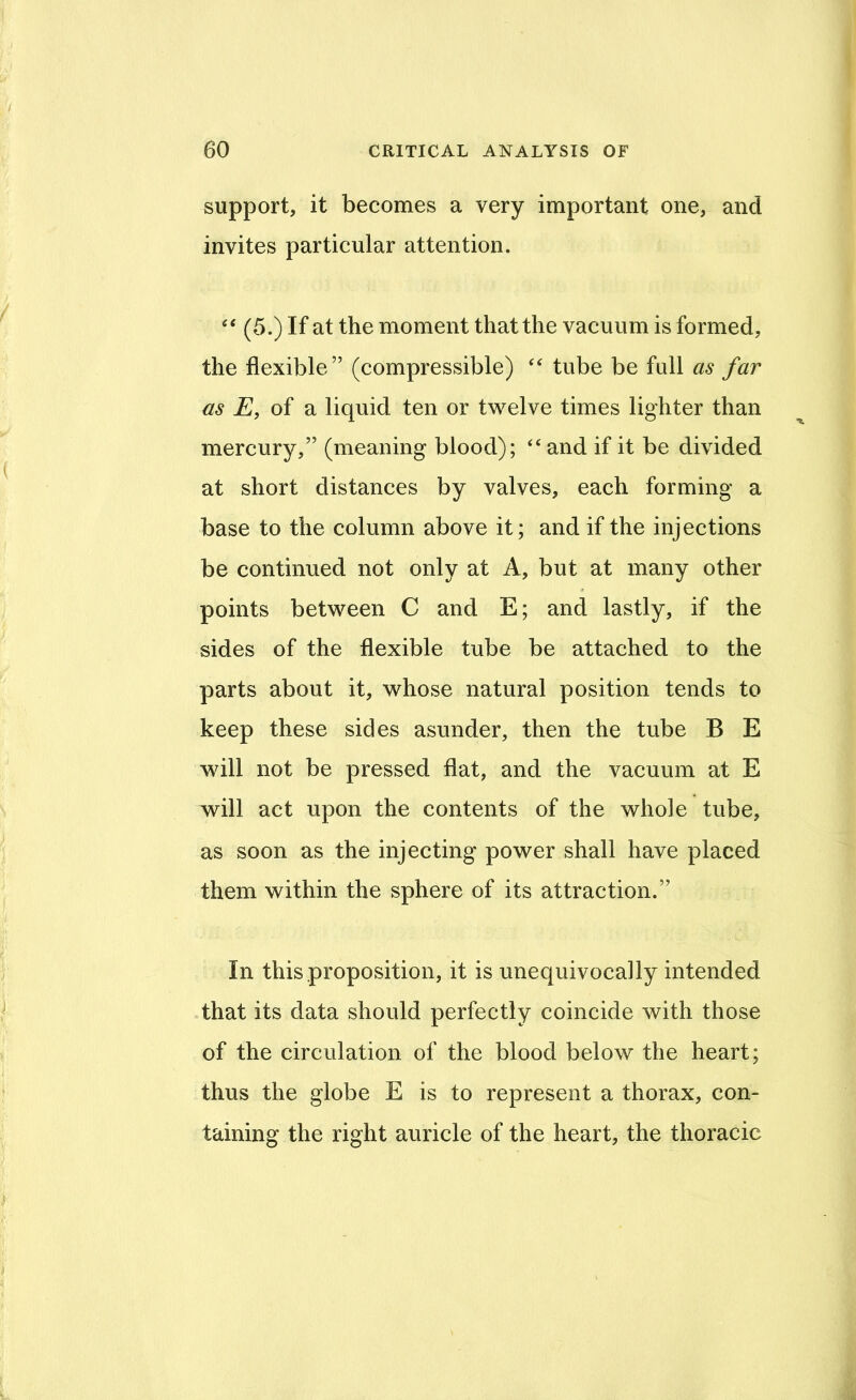 support, it becomes a very important one, and invites particular attention. (5.) If at the moment that the vacuum is formed, the flexible” (compressible) tube be full as far as E, of a liquid ten or twelve times lighter than mercury,” (meaning blood); ‘‘ and if it be divided at short distances by valves, each forming a base to the column above it; and if the injections be continued not only at A, but at many other points between C and E; and lastly, if the sides of the flexible tube be attached to the parts about it, whose natural position tends to keep these sides asunder, then the tube B E will not be pressed flat, and the vacuum at E will act upon the contents of the whole tube, as soon as the injecting power shall have placed them within the sphere of its attraction.” In this proposition, it is unequivocally intended that its data should perfectly coincide with those of the circulation of the blood below the heart; thus the globe E is to represent a thorax, con- taining the right auricle of the heart, the thoracic