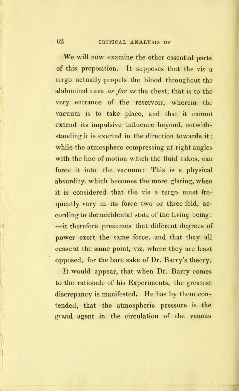We will now examine the other essential parts of this proposition. It supposes that the vis a tergo actually propels the blood throughout the abdominal cava as far as the chest, that is to the very entrance of the reservoir, wherein the vacuum is to take place, and that it cannot extend its impulsive influence beyond, notwith- standing it is exerted in the direction towards it; while the atmosphere compressing at right angles with the line of motion which the fluid takes, can force it into the vacuum: This is a physical absurdity, which becomes the more glaring, when it is considered that the vis a tergo must fre- quently vary in its force two or three fold, ac- cording to the accidental state of the living being: —it therefore presumes that different degrees of power exert the same force, and that they all cease at the same point, viz. where they are least opposed, for the bare sake of Dr. Barry’s theory. It would appear, that when Dr. Barry comes to the rationale of his Experiments, the greatest discrepancy is manifested. He has by them con- tended, that the atmospheric pressure is the grand agent in the circulation of the venous