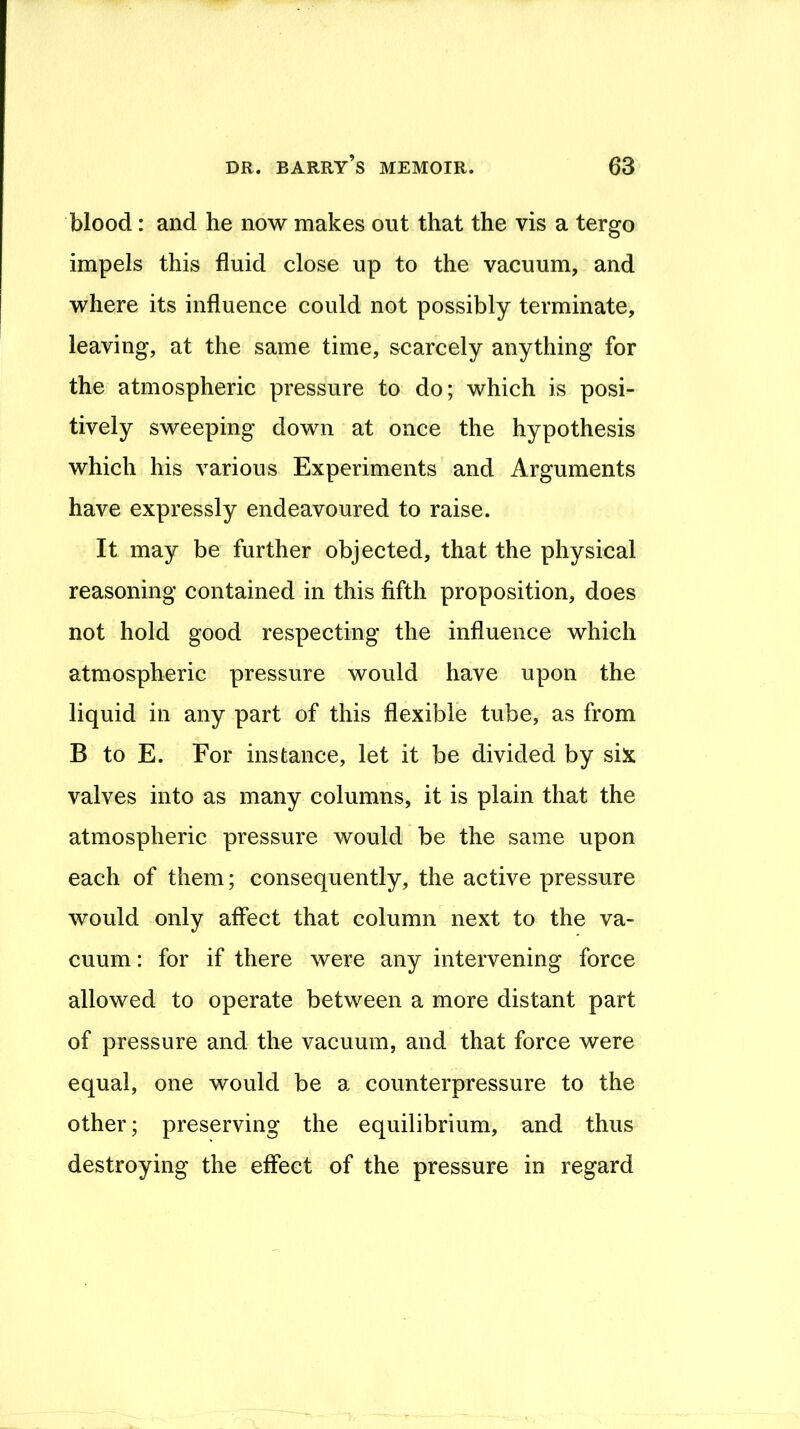 blood: and he now makes out that the vis a tergo impels this fluid close up to the vacuum, and where its influence could not possibly terminate, leaving, at the same time, scarcely anything for the atmospheric pressure to do; which is posi- tively sweeping down at once the hypothesis which his various Experiments and Arguments have expressly endeavoured to raise. It may be further objected, that the physical reasoning contained in this fifth proposition, does not hold good respecting the influence which atmospheric pressure would have upon the liquid in any part of this flexible tube, as from B to E. For instance, let it be divided by six valves into as many columns, it is plain that the atmospheric pressure would be the same upon each of them; consequently, the active pressure would only affect that column next to the va- cuum : for if there were any intervening force allowed to operate between a more distant part of pressure and the vacuum, and that force were equal, one would be a counterpressure to the other; preserving the equilibrium, and thus destroying the effect of the pressure in regard