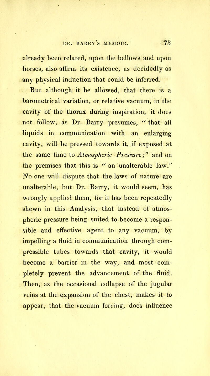 already been related, upon the bellows and upon horses, also affirm its existence, as decidedly as any physical induction that could be inferred. < But although it be allowed, that there is a barometrical variation, or relative vacuum, in the cavity of the thorax during inspiration, it does not follow, as Dr. Barry presumes, ‘‘ that all liquids in communication with an enlarging cavity, will be pressed towards it, if exposed at the same time to Atmospheric Fressure;' and on the premises that this is ‘‘an unalterable law.” No one will dispute that the laws of nature are unalterable, but Dr. Barry, it would seem, has wrongly applied them, for it has been repeatedly shewn in this Analysis, that instead of atmos- pheric pressure being suited to become a respon- sible and effective agent to any vacuum, by impelling a fluid in communication through com- pressible tubes towards that cavity, it would become a barrier in the way, and most com- pletely prevent the advancement of the fluid. Then, as the occasional collapse of the jugular veins at the expansion of the chest, makes it to appear, that the vacuum forcing, does influence