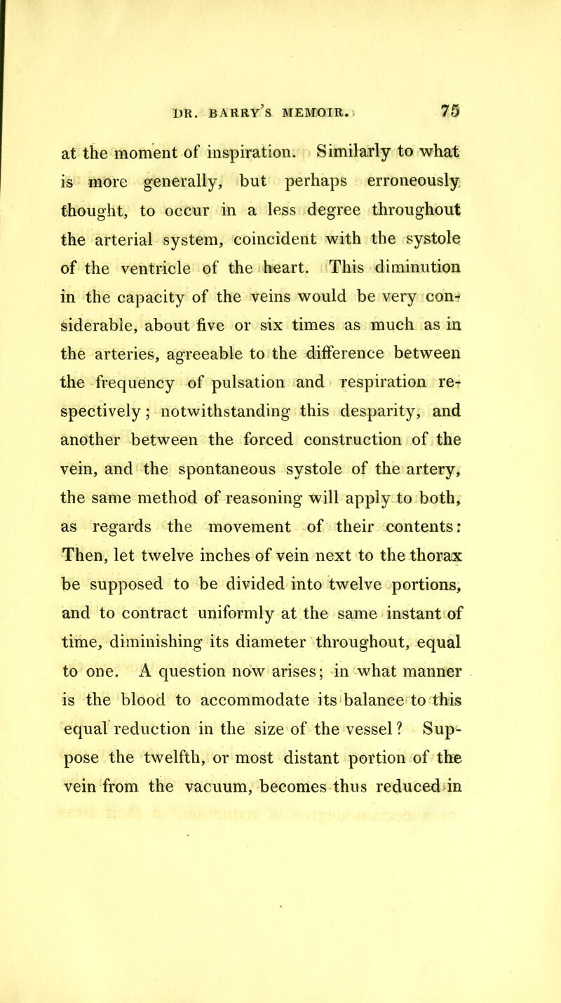 at the moment of inspiration. Similarly to what is more generally, but perhaps erroneously thought, to occur in a less degree throughout the arterial system, coincident with the systole of the ventricle of the heart. This diminution in the capacity of the veins would be very com siderabie, about five or six times as much as in the arteries, agreeable to the difference between the frequency of pulsation and respiration re- spectively ; notwithstanding this desparity, and another between the forced construction of the vein, and the spontaneous systole of the artery, the same method of reasoning will apply to both, as regards the movement of their contents; Then, let twelve inches of vein next to the thorax be supposed to be divided into twelve portions, and to contract uniformly at the same instant of time, diminishing its diameter throughout, equal to one. A question now arises; in what manner is the blood to accommodate its‘balanee>to this equal reduction in the size of the vessel ? Sup- pose the twelfth, or most distant portion of the vein from the vacuum, becomes thus reduceddn