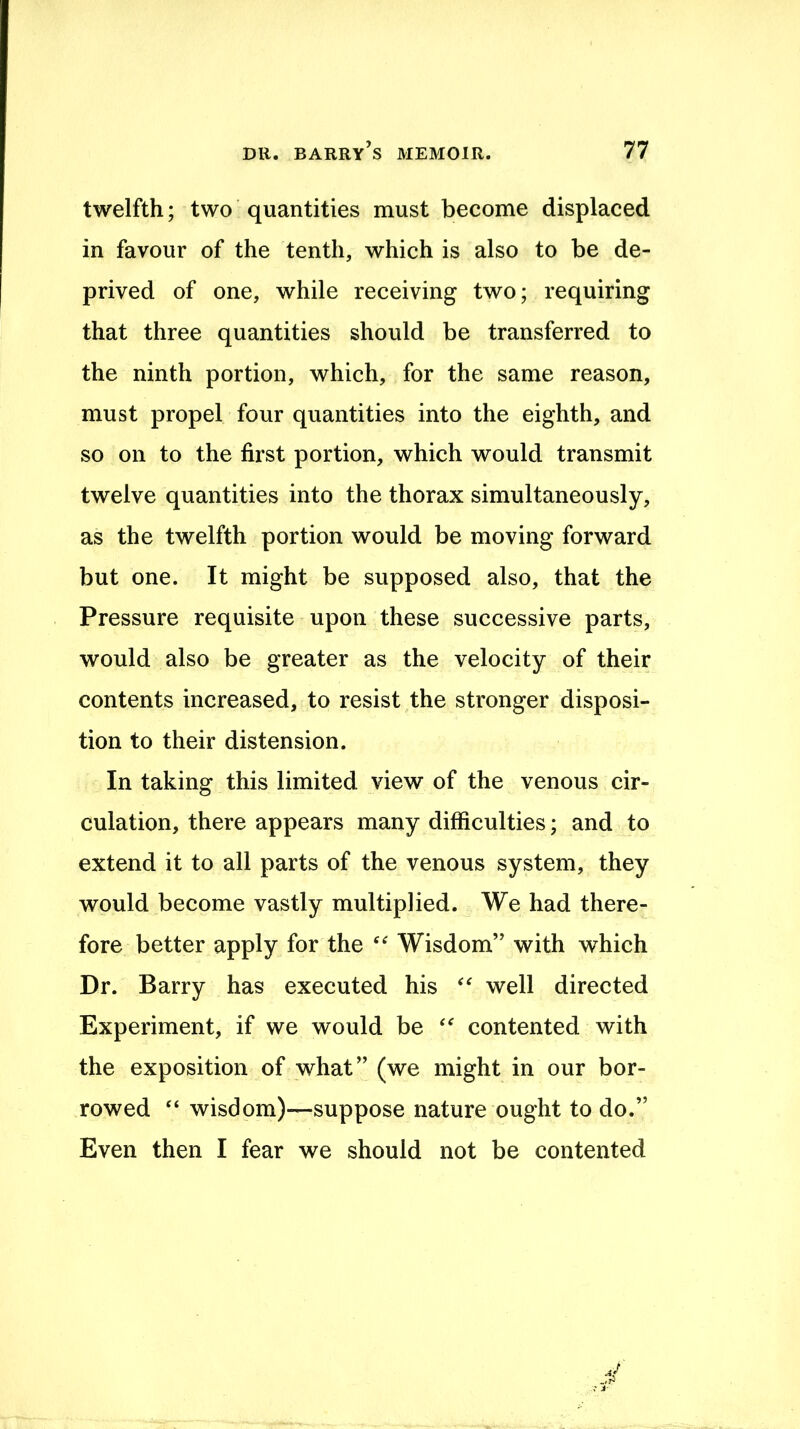 twelfth; two quantities must become displaced in favour of the tenth, which is also to be de- prived of one, while receiving two; requiring that three quantities should be transferred to the ninth portion, which, for the same reason, must propel four quantities into the eighth, and so on to the first portion, which would transmit twelve quantities into the thorax simultaneously, as the twelfth portion would be moving forward but one. It might be supposed also, that the Pressure requisite upon these successive parts, would also be greater as the velocity of their contents increased, to resist the stronger disposi- tion to their distension. In taking this limited view of the venous cir- culation, there appears many difficulties; and to extend it to all parts of the venous system, they would become vastly multiplied. We had there- fore better apply for the Wisdom” with which Dr. Barry has executed his well directed Experiment, if we would be contented with the exposition of what” (we might in our bor- rowed “ wisdom)—suppose nature ought to do.” Even then I fear we should not be contented