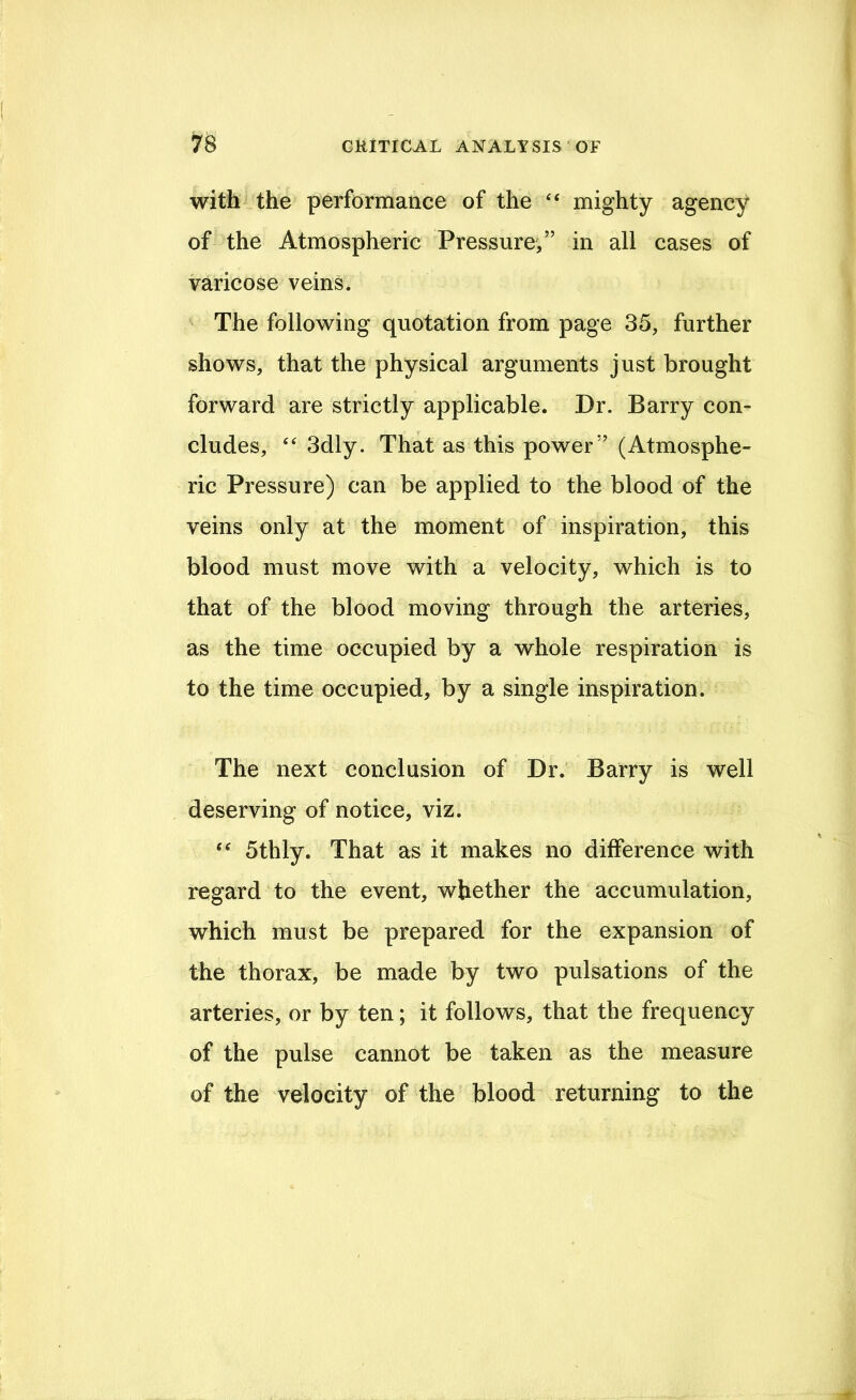 with the performance of the “ mighty agency of the Atmospheric Pressure,” in all cases of varicose veins. The following quotation from page 35, further shows, that the physical arguments just brought forward are strictly applicable. Dr. Barry con- cludes, 3dly. That as this power” (Atmosphe- ric Pressure) can be applied to the blood of the veins only at the moment of inspiration, this blood must move with a velocity, which is to that of the blood moving through the arteries, as the time occupied by a whole respiration is to the time occupied, by a single inspiration. The next conclusion of Dr. Barry is well deserving of notice, viz. 5thly. That as it makes no difference with regard to the event, whether the accumulation, which must be prepared for the expansion of the thorax, be made by two pulsations of the arteries, or by ten; it follows, that the frequency of the pulse cannot be taken as the measure of the velocity of the blood returning to the