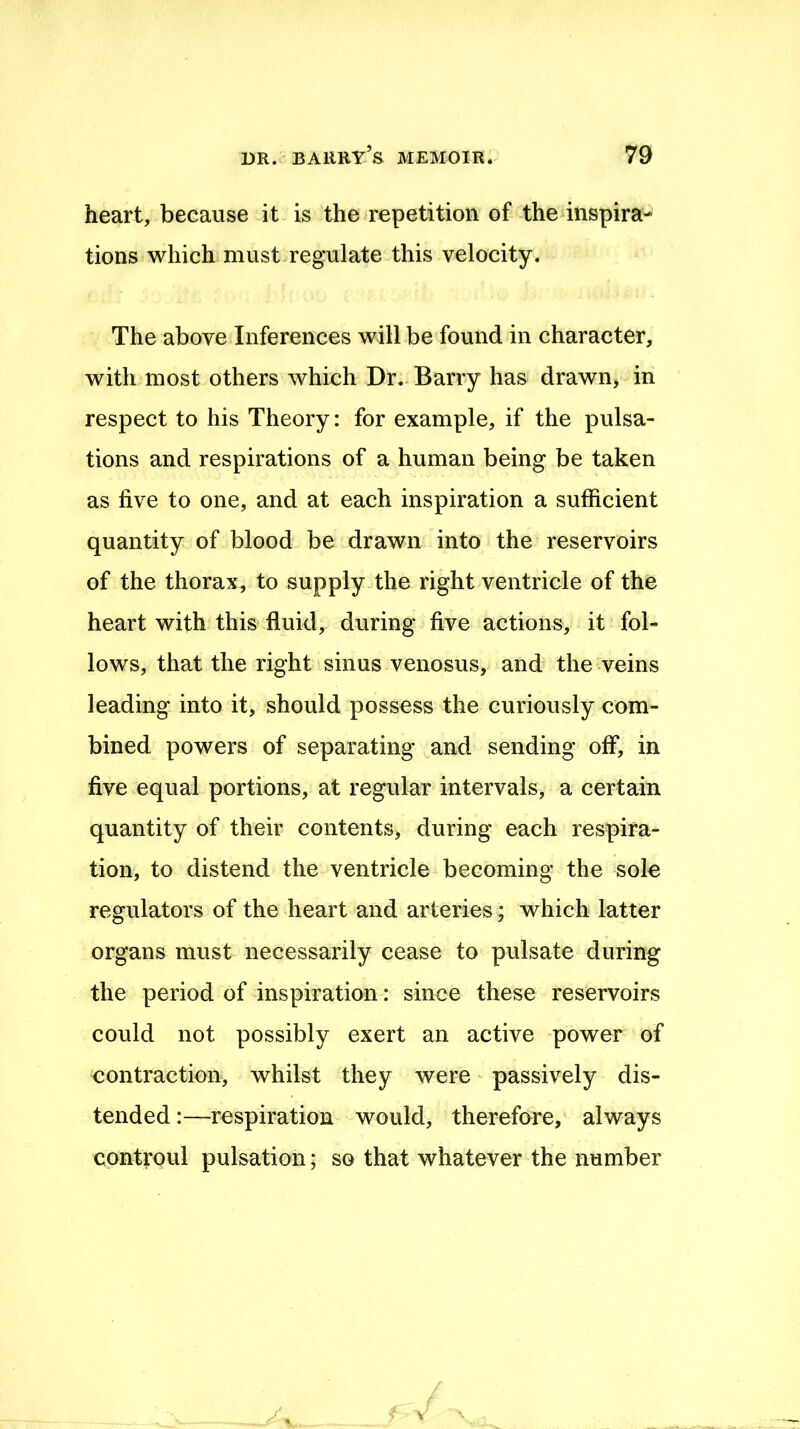 heart, because it is the repetition of the inspira- tions which must regulate this velocity. The above Inferences will be found in character, with most others which Dr. Barry has drawn, in respect to his Theory: for example, if the pulsa- tions and respirations of a human being be taken as five to one, and at each inspiration a sufficient quantity of blood be drawn into the reservoirs of the thorax, to supply the right ventricle of the heart with this fluid, during five actions, it fol- lows, that the right sinus venosus, and the veins leading into it, should possess the curiously com- bined powers of separating and sending off, in five equal portions, at regular intervals, a certain quantity of their contents, during each respira- tion, to distend the ventricle becoming the sole regulators of the heart and arteries; which latter organs must necessarily cease to pulsate during the period of inspiration: since these reservoirs could not possibly exert an active power of contraction, whilst they were passively dis- tended :—respiration would, therefore, always controul pulsation; so that whatever the number