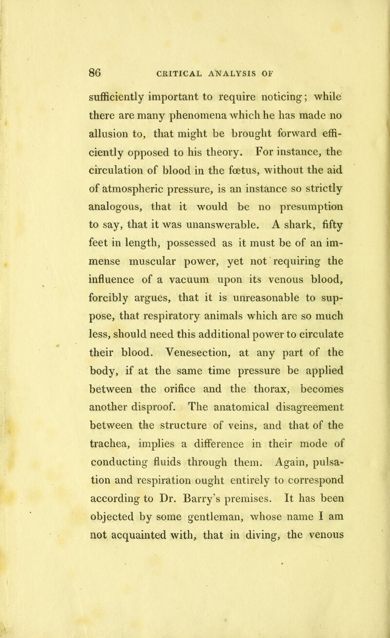sufficiently important to require noticing; while there are many phenomena which he has made no allusion to, that might be brought forward effi- ciently opposed to his theory. For instance, the circulation of blood in the foetus, without the aid of atmospheric pressure, is an instance so strictly analogous, that it would be no presumption to say, that it was unanswerable. A shark, fifty feet in length, possessed as it must be of an im- mense muscular power, yet not * requiring the influence of a vacuum upon its venous blood, forcibly argues, that it is unreasonable to sup- pose, that respiratory animals which are so much less, should need this additional power to circulate their blood. Venesection, at any part of the body, if at the same time pressure be applied between the orifice and the thorax, becomes another disproof. The anatomical disagreement between the structure of veins, and that of the trachea, implies a difference in their mode of conducting fluids through them. Again, pulsa- tion and respiration ought entirely to correspond according to Dr. Barry’s premises. It has been objected by some gentleman, whose name I am not acquainted with, that in diving, the venous