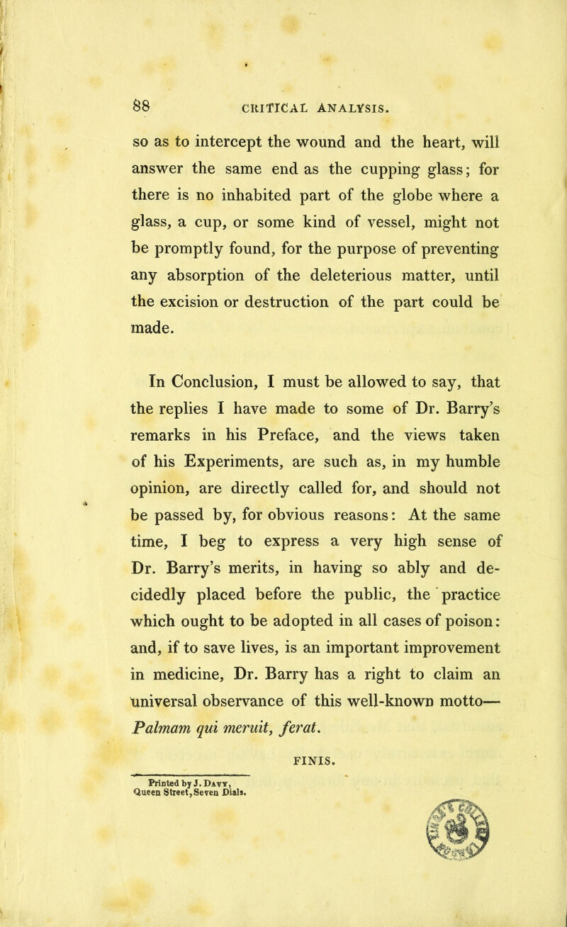 ^8 SO as to intercept the wound and the heart, will answer the same end as the cupping glass; for there is no inhabited part of the globe where a glass, a cup, or some kind of vessel, might not be promptly found, for the purpose of preventing any absorption of the deleterious matter, until the excision or destruction of the part could be made. In Conclusion, I must be allowed to say, that the replies I have made to some of Dr. Barry’s remarks in his Preface, and the views taken of his Experiments, are such as, in my humble opinion, are directly called for, and should not be passed by, for obvious reasons: At the same time, I beg to express a very high sense of Dr. Barry’s merits, in having so ably and de- cidedly placed before the public, the' practice which ought to be adopted in all cases of poison: and, if to save lives, is an important improvement in medicine. Dr. Barry has a right to claim an Universal observance of this well-known motto— Palmam qui meruity ferat. Printed by J. Davy, Queen Street,Seven Dials. FINIS.