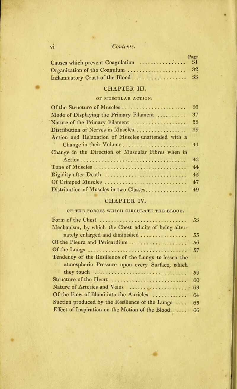 Page Causes which prevent Coagulation . 31 Organization of the Coagulum 32 Inflammatory Crust of the Blood 33 CHAPTER III. OF MUSCULAR ACTION. Of the Structure of Muscles 36 Mode of Displaying the Primary Filament 37 Nature of the Primary Filament : 38 Distribution of Nerves in Muscles 39 Action and Relaxation of Muscles unattended with a Change in their Volume 41 Change in the Direction of Muscular Fibres when in Action 43 Tone of Muscles 44 Rigidity after Death 45 Of Crimped Muscles 47 Distribution of Muscles in two Classes 49 CHAPTER IV. OF THE FORCES WHICH CIRCULATE THE BLOOD. Form of the Chest 53 Mechanism, by which the Chest admits of being alter- nately enlarged and diminished 55 Of the Pleura and Pericardium 56 Of the Lungs 57 Tendency of the Resilience of the Lungs to lessen the atmospheric Pressure upon every Surface, which they touch 59 Structure of the Heart 60 Nature of Arteries and Veins - 63 Of the Flow of Blood into the Auricles 64 Suction produced by the Resilience of the Lungs .... 65 Effect of Inspiration on the Motion of the Blood. 66