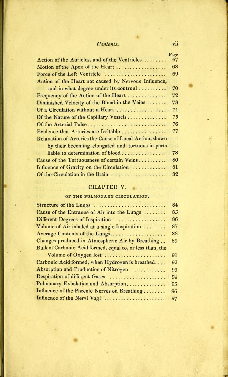 Page Action of the Auricles, and of the Ventricles 67 Motion of the Apex of the Heart 68 Force of the Left Ventricle 69 Action of the Heart not caused by Nervous Influence, and in what degree under its controul 70 Frequency of the Action of the Heart 72 Diminished Velocity of the Blood in the Veins 73 Of a Circulation without a Heart 74? Of the Nature of the Capillary Vessels 75 Of the Arterial Pulse 76 Evidence that Arteries are Irritable 77 Relaxation of Arteries the Cause of Local Action, shown by their becoming elongated and tortuous in parts liable to determination of blood 78 Cause of the Tortuousness of certain Veins 80 Influence of Gravity on the Circulation 81 Of the Circulation in the Brain 82 CHAPTER V. OF THE PULMONARY CIRCULATION. Structure of the Lungs 84 Cause of the Entrance of Air into the Lungs ........ 85 Different Degrees of Inspiration 86 Volume of Air inhaled at a single Inspiration 87 Average Contents of the Lungs 88 Changes produced in Atmospheric Air by Breathing ., 89 Bulk of Carbonic Acid formed, equal to, or less than, the Volume of Oxygen lost 91 Carbonic Acid formed, when Hydrogen is breathed.... 92 Absorption and Production of Nitrogen 93 Respiration of different Gases 94 Pulmonary Exhalation and Absorption 95 Influence of the Phrenic Nerves on Breathing 96 Influence of the Nervi Vagi 97