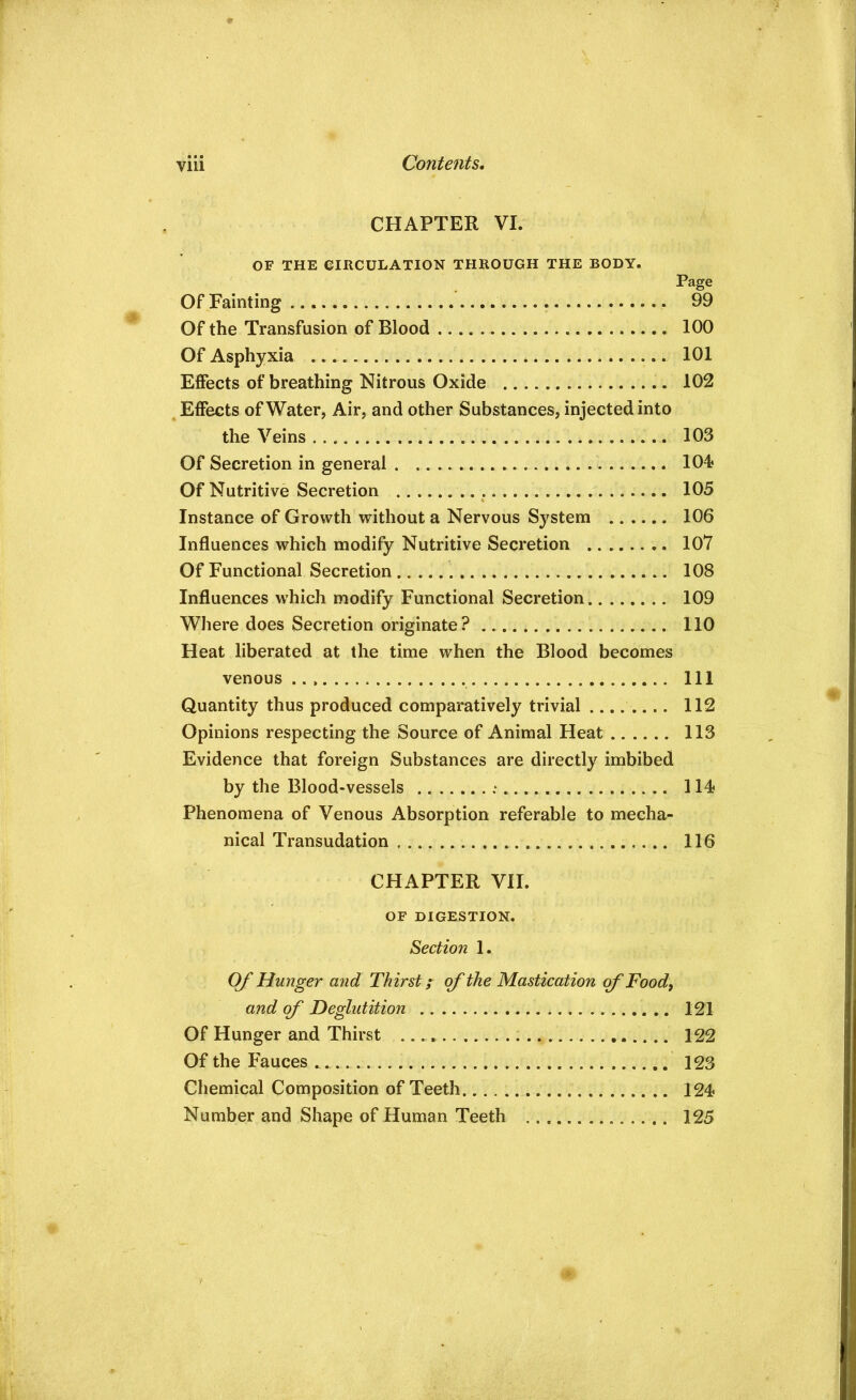 CHAPTER VI. OF THE CIRCULATION THROUGH THE BODY. Page Of Fainting 99 Of the Transfusion of Blood 100 Of Asphyxia 101 Effects of breathing Nitrous Oxide 102 Effects of Water, Air, and other Substances, injected into the Veins 103 Of Secretion in general lOi Of Nutritive Secretion 105 Instance of Growth without a Nervous System 106 Influences which modify Nutritive Secretion 107 Of Functional Secretion 108 Influences which modify Functional Secretion 109 Where does Secretion originate? 110 Heat liberated at the time when the Blood becomes venous Ill Quantity thus produced comparatively trivial .... 112 Opinions respecting the Source of Animal Heat 113 Evidence that foreign Substances are directly imbibed by the Blood-vessels 114 Phenomena of Venous Absorption referable to mecha- nical Transudation 116 CHAPTER VII. OF DIGESTION. Section 1. Of Hunger and Thirst f of the Mastication qf Food, and of Deglutition 121 Of Hunger and Thirst 122 Of the Fauces 123 Chemical Composition of Teeth 124 Number and Shape of Human Teeth 125