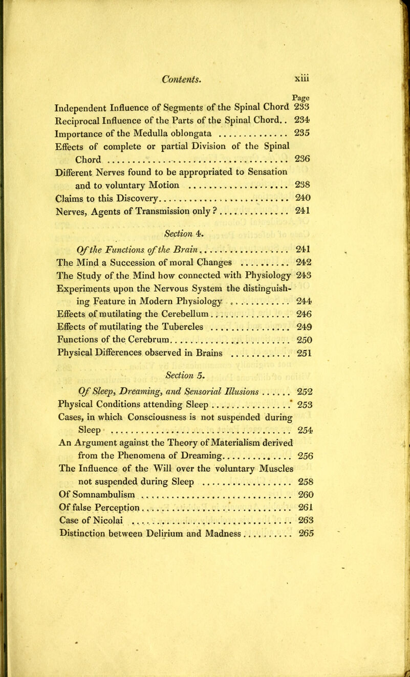 Page Independent Influence of Segments of the Spinal Chord 233 Reciprocal Influence of the Parts of the Spinal Chord.. 234^ Importance of the Medulla oblongata 235 Effects of complete or partial Division of the Spinal Chord 236 Different Nerves found to be appropriated to Sensation and to voluntary Motion 238 Claims to this Discovery 240 Nerves, Agents of Transmission only ? 241 Section 4. Of the Functions of the Brain 241 The Mind a Succession of moral Changes 242 The Study of the Mind how connected with Physiology 243 Experiments upon the Nervous System the distinguish- ing Feature in Modern Physiology * 244 Effects of mutilating the Cerebellum 246 Effects of mutilating the Tubercles 249 Functions of the Cerebrum 250 Physical Differences observed in Brains 251 Section 5. OJ' Sleepy Dreamingy and Sensorial Illusions 252 Physical Conditions attending Sleep * 253 Cases, in which Consciousness is not suspended during Sleep 254 An Argument against the Theory of Materialism derived from the Phenomena of Dreaming 256 The Influence of the Will over the voluntary Muscles not suspended during Sleep 258 Of Somnambulism 260 Of false Perception 261 Case of Nicolai 263 Distinction between Delirium and Madness 265