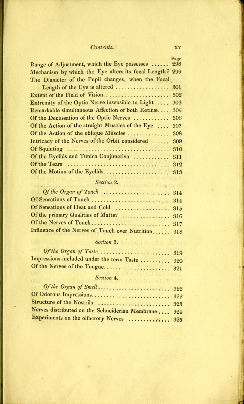 Page Range of Adjustment, which the Eye possesses 298 Mechanism by which the Eye alters its focal Length ? 299 The Diameter of the Pupil changes, when the Focal Length of the Eye is altered 301 Extent of the Field of Vision 302 Extremity of the Optic Nerve insensible to Light ,, .. 303 Remarkable simultaneous Affection of both Retinae.. .. 305 Of the Decussation of the Optic Nerves 306 Of the Action of the straight Muscles of the Eye 307 Of the Action of the oblique Muscles 308 Intricacy of the Nerves of the Orbit considered 309 Of Squinting 310 Of the Eyelids and Tunica Conjunctiva 311 Of the Tears 312 Of the Motion of the Eyelids 313 Section 2. OJ'the Organ of Touch 314 Of Sensations of Touch 314 Of Sensations of Heat and Cold 315 Of the primary Qualities of Matter 316 Of the Nerves of Touch 317 Influence of the Nerves of Touch over Nutrition 318 Section 3. Of the Organ of Taste 329 Impressions included under the term Taste 320 Of the Nerves of the Tongue 32i Section 4. Cf the Organ cf Smell 322 Of Odorous Impressions 322 Structure of the Nostrils 323 Nerves distributed on the Schneiderian Membrane ,.,. 324 Experiments on the olfactory Nerves 325