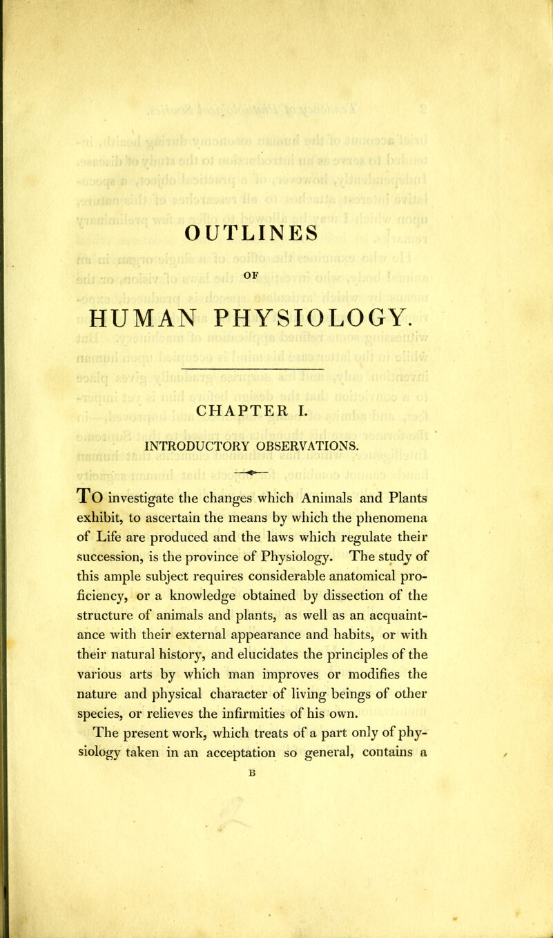 OUTLINES OF HUMAN PHYSIOLOGY. CHAPTER I. INTRODUCTORY OBSERVATIONS. XO investigate the changes which Animals and Plants exhibit, to ascertain the means by which the phenomena of Life are produced and the laws which regulate their succession, is the province of Physiology. The studj of this ample subject requires considerable anatomical pro- ficiency, or a knowledge obtained by dissection of the structure of animals and plants, as well as an acquaint- ance with their external appearance and habits, or with their natural history, and elucidates the principles of the various arts by which man improves or modifies the nature and physical character of living beings of other species, or relieves the infirmities of his own. The present work, which treats of a part only of phy- siology taken in an acceptation so general, contains a B