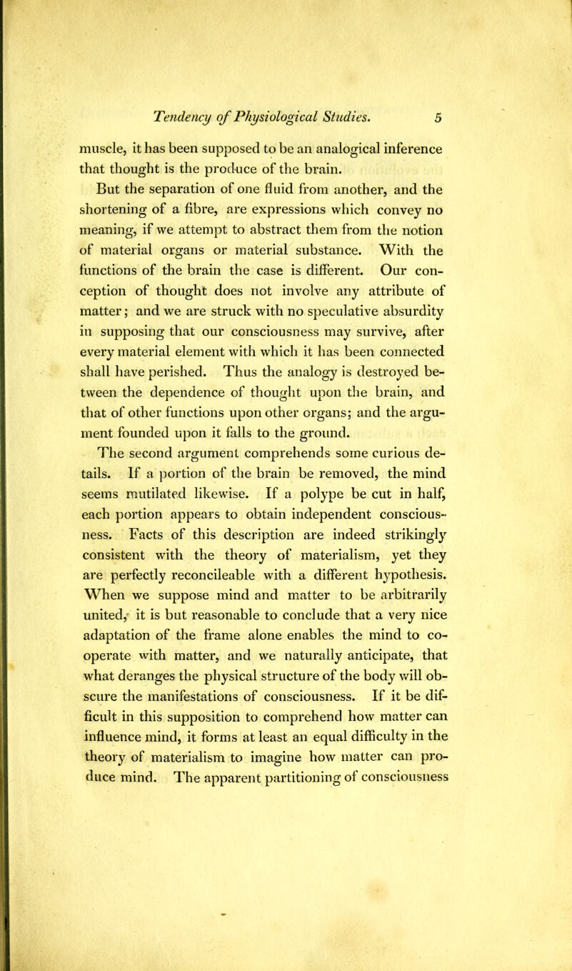 muscle, it has been supposed to be an analogical inference that thought is the prod-uce of the brain. But the separation of one fluid from another, and the shortening of a fibre, are expressions which convey no meaning, if we attempt to abstract them from the notion of material organs or material substance. With the functions of the brain the case is different. Our con- ception of thought does not involve any attribute of matter; and we are struck with no speculative absurdity in supposing that our consciousness may survive, after every material element with which it has been connected shall have perished. Thus the analogy is destroyed be- tween the dependence of thought upon the brain, and that of other functions upon other organs; and the argu- ment founded upon it falls to the ground. The second argument comprehends some curious de- tails. If a portion of the brain be removed, the mind seems mutilated likewise. If a polype be cut in half, each portion appears to obtain independent conscious- ness. Facts of this description are indeed strikingly consistent with the theory of materialism, yet they are perfectly reconcileable with a different hypothesis. When we suppose mind and matter to be arbitrarily united,- it is but reasonable to conclude that a very nice adaptation of the frame alone enables the mind to co- operate with matter, and we naturally anticipate, that what deranges the physical structure of the body will ob- scure the manifestations of consciousness. If it be dif- ficult in this supposition to comprehend how matter can influence mind, it forms at least an equal difficulty in the theory of materialism to imagine how matter can pro- duce mind. The apparent partitioning of consciousness