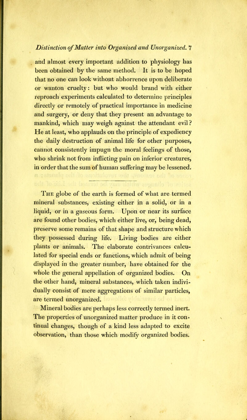 and almost every important addition to physiology has been obtained by the same method. It is to be hoped that no one can look withont abhorrence upon deliberate or wanton cruelty: but who would brand with either reproach experiments calculated to determine principles directly or remotely of practical importance in medicine and surgery, or deny that they present an advantage to mankind, which may weigh against the attendant evil ? He at least, who applauds on the principle of expediency the daily destruction of animal life for other purposes, cannot consistently impugn the moral feelings of those, who shrink not from inflicting pain on inferior creatures, in order that the sum of human suffering may be lessened. The globe of the earth is formed of what are termed mineral substances, existing either in a solid, or in a liquid, or in a gaseous form. Upon or near its surface are found other bodies, which either live, or, being dead, preserve some remains of that shape and structure which they possessed during life. Living bodies are either plants or animals. The elaborate contrivances calcu- lated for special ends or functions, which admit of being displayed in the greater number, have obtained for the whole the general appellation of organized bodies. On the other hand, mineral substances, which taken indivi- dually consist of mere aggregations of similar particles, are termed unorganized. Mineral bodies are perhaps less correctly termed inert. The properties of unorganized matter produce in it con- tinual changes, though of a kind less adapted to excite observation, than those which modify organized bodies.