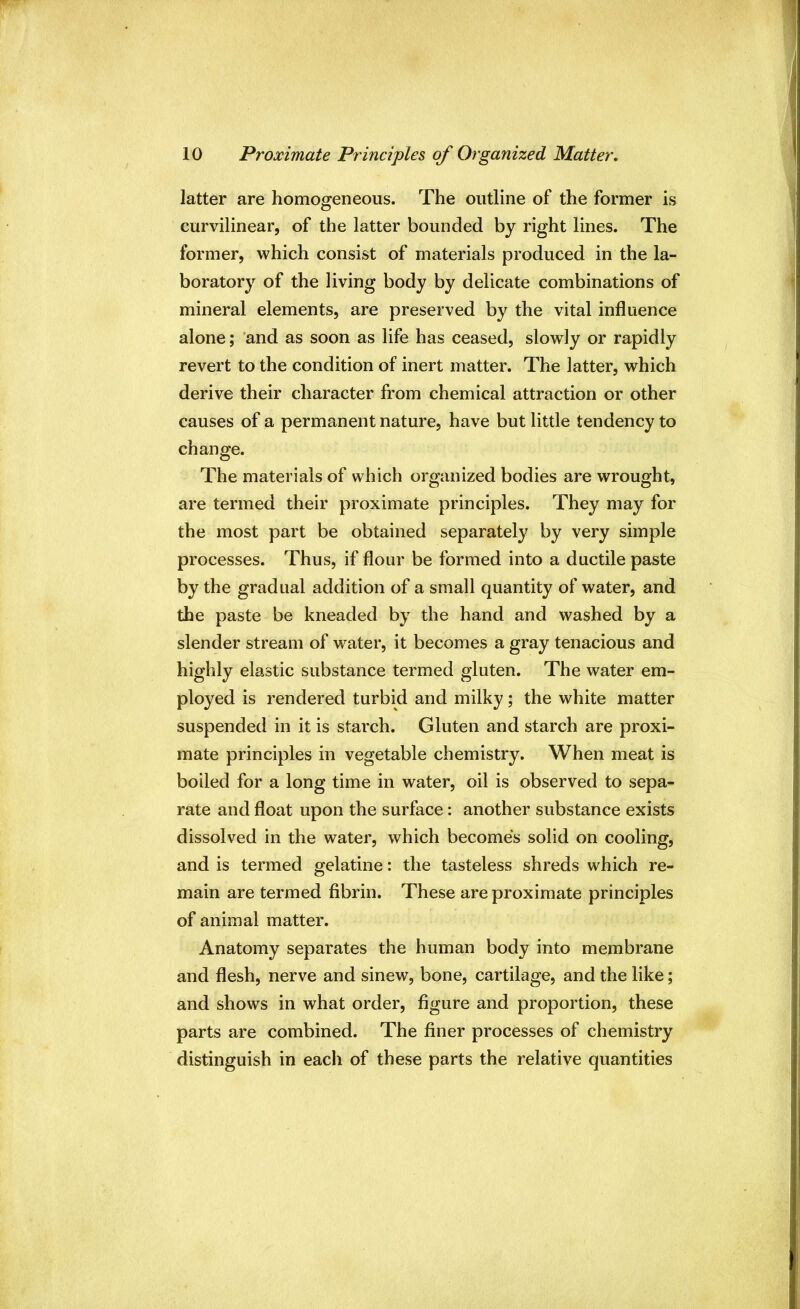 latter are homogeneous. The outline of the former is curvilinear, of the latter bounded by right lines. The former, which consist of materials produced in the la- boratory of the living body by delicate combinations of mineral elements, are preserved by the vital influence alone; ’and as soon as life has ceased, slowly or rapidly revert to the condition of inert matter. The latter, which derive their character from chemical attraction or other causes of a permanent nature, have but little tendency to change. The materials of which organized bodies are wrought, are termed their proximate principles. They may for the most part be obtained separately by very simple processes. Thus, if flour be formed into a ductile paste by the gradual addition of a small quantity of water, and the paste be kneaded by the hand and washed by a slender stream of water, it becomes a gray tenacious and highly elastic substance termed gluten. The water em- ployed is rendered turbid and milky; the white matter suspended in it is starch. Gluten and starch are proxi- mate principles in vegetable chemistry. When meat is boiled for a long time in water, oil is observed to sepa- rate and float upon the surface: another substance exists dissolved in the water, which becomes solid on cooling, and is termed gelatine: the tasteless shreds which re- main are termed fibrin. These are proximate principles of animal matter. Anatomy separates the human body into membrane and flesh, nerve and sinew, bone, cartilage, and the like; and shows in what order, figure and proportion, these parts are combined. The finer processes of chemistry distinguish in each of these parts the relative quantities