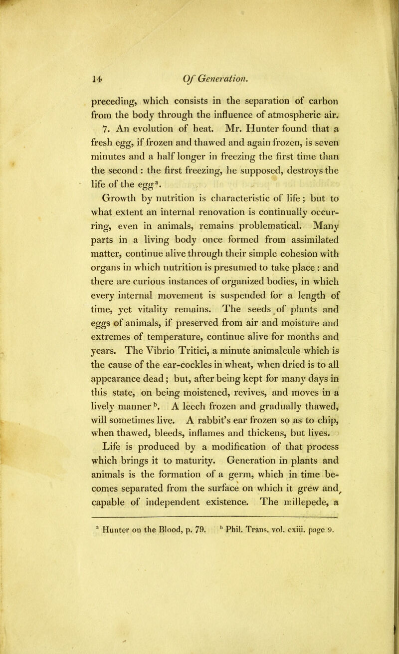 Of Generation. preceding, which consists in the separation of carbon from the body through the influence of atmospheric air. 7. An evolution of heat. Mr. Hunter found that a fresh egg, if frozen and thawed and again frozen, is seven minutes and a half longer in freezing the first time than the second : the first freezing, he supposed, destroys the life of the egg^. Growth by nutrition is characteristic of life; but to what extent an internal renovation is continually occur- ring, even in animals, remains problematical. Many parts in a living body once formed from assimilated matter, continue alive through their simple cohesion with organs in which nutrition is presumed to take place : and there are curious instances of organized bodies, in which every internal movement is suspended for a length of time, yet vitality remains. The seeds ^ of plants and eggs of animals, if preserved from air and moisture and extremes of temperature, continue alive for months and years. The Vibrio Tritici, a minute animalcule which is the cause of the ear-cockles in wheat, when dried is to all appearance dead; but, after being kept for many days in this state, on being moistened, revives, and moves in a lively manner A leech frozen and gradually thawed, will sometimes live. A rabbit’s ear frozen so as to chip, when thawed, bleeds, inflames and thickens, but lives. Life is produced by a modification of that process which brings it to maturity. Generation in plants and animals is the formation of a germ, which in time be- comes separated from the surface on which it grew and^ capable of independent existence. The millepede, a ® Hunter on the Blood, p, 79. ^ Phil. Trans, vol. cxiii. page 9.