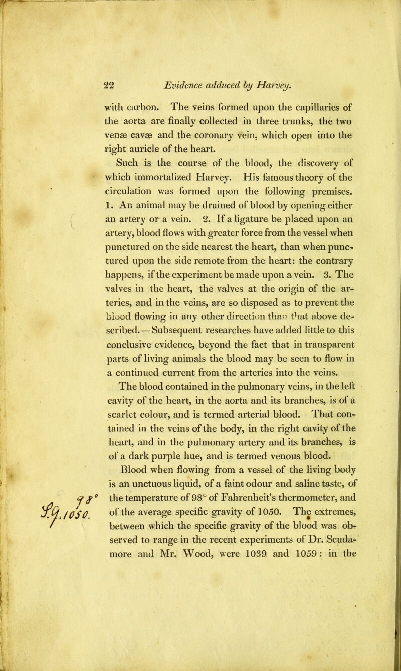 i. 10SO. with carbon. The veins formed upon the capillaries of the aorta are finally collected in three trunks, the two venae cavae and the coronary vein, which open into the right auricle of the heart. Such is the course of the blood, the discovery of which immortalized Harvey. His famous theory of the circulation was formed upon the following premises. 1. An animal may be drained of blood by opening either an artery or a vein. 2. If a ligature be placed upon an artery, blood flows with greater force from the vessel when punctured on the side nearest the heart, than when punc- tured upon the side remote from the heart: the contrary happens, if the experiment be made upon a vein. 3. The valves in the heart, the valves at the origin of the ar- teries, and in the veins, are so disposed as to prevent the blood flowing in any other direction than that above de- scribed.— Subsequent researches have added little to this conclusive evidence, beyond the fact that in transparent parts of living animals the blood may be seen to flow in a continued current from the arteries into the veins. The blood contained in the pulmonary veins, in the left cavity of the heart, in the aorta and its branches, is of a scarlet colour, and is termed arterial blood. That con- tained in the veins of the body, in the right cavity of the heart, and in the pulmonary artery and its branches, is of a dark purple hue, and is termed venous blood. Blood when flowing from a vessel of the living body is an unctuous liquid, of a faint odour and saline taste, of the temperature of 98° of Fahrenheit’s thermometer, and of the average specific gravity of 1050. The extremes, between which the specific gravity of the blood was ob- served to range in the recent experiments of Dr. Scuda- more and Mr. Wood, were 1039 and 1059 : in the