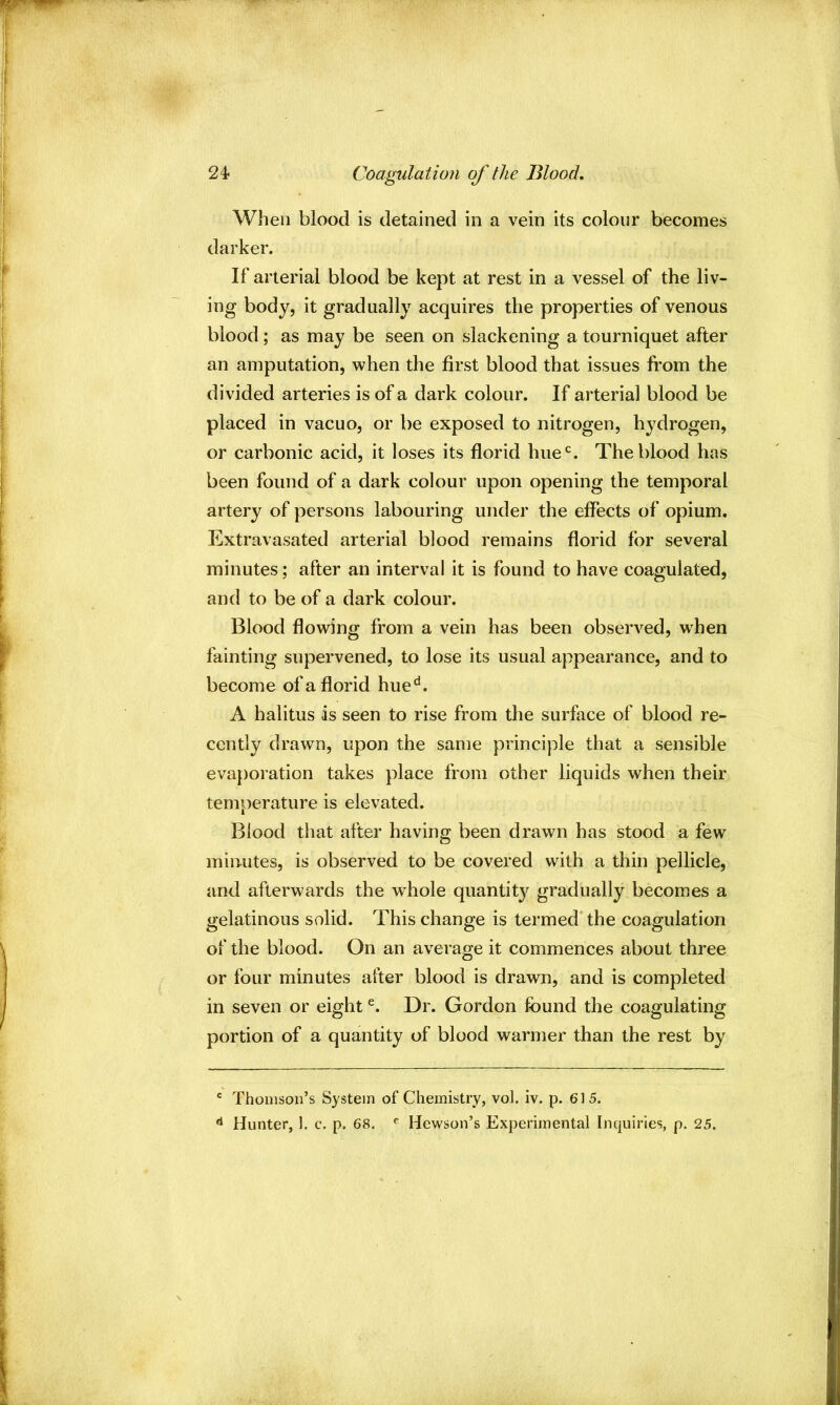 24- Coagulation of the Blood. When blood is detained in a vein its colour becomes darker. If arterial blood be kept at rest in a vessel of the liv- ing body, it gradually acquires the properties of venous blood; as may be seen on slackening a tourniquet after an amputation, when the first blood that issues from the divided arteries is of a dark colour. If arterial blood be placed in vacuo, or be exposed to nitrogen, hydrogen, or carbonic acid, it loses its florid hue'^. The blood has been found of a dark colour upon opening the temporal artery of persons labouring under the effects of opium. Extravasated arterial blood remains florid for several minutes; after an interval it is found to have coagulated, and to be of a dark colour. Blood flowing from a vein has been observed, when fainting supervened, to lose its usual appearance, and to become of a florid hue^. A halitus as seen to rise from the surface of blood re- cently drawn, upon the same principle that a sensible evaporation takes place from other liquids when their temperature is elevated. Blood that after having been drawn has stood a few minutes, is observed to be covered with a thin pellicle, and afterwards the whole quantity gradually becomes a gelatinous solid. This change is termed the coagulation of the blood. On an average it commences about three or four minutes after blood is drawn, and is completed in seven or eight Dr. Gordon found the coagulating portion of a quantity of blood warmer than the rest by ' Thomson’s System of Chemistry, vol. iv. p. 615. ^ Hunter, 1. c. p. 68. ^ Hewson’s Experimental Inquiries, p. 25.