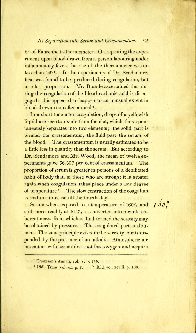 6° of Fahrenheit’s thermometer. On repeating the expe- riment upon blood drawn from a person labouring under inflammatory fever, the rise of the thermometer was no less than 12°^. In the experiments of Dr. Scudamore, heat was found to be produced during coagulation, but in a less proportion. Mr. Brande ascertained that du- ring the coagulation of the blood carbonic acid is disen- gaged ; this appeared to happen to an unusual extent in blood drawn soon after a meal In a short time after coagulation, drops of a yellowish liquid are seen to exude from the clot, which thus spon- taneously separates into two elements ; the solid part is termed the crassamentum, the fluid part the serum of the blood. The crassamentum is usually estimated to be a little less in quantity than the serum. But according to Dr. Scudamore and Mr. Wood, the mean of twelve ex- periments gave 56.307 per cent of crassamentum. The proportion of serum is greater in persons of a debilitated habit of body than in those who are strong: it is greater again when coagulation takes place under a low degree of temperatureThe slow contraction of the coagulum is said not to cease till the fourth day. Serum when exposed to a temperature of 160°, and i t) 0 ^ still more readily at 212°, is converted into a white co- herent mass, from which a fluid termed the serosity may be obtained by pressure. The coagulated part is albu- men. The same principle exists in the serosity, but is sus- pended by the presence of an alkali. Atmospheric air in contact with serum does not lose oxygen and acquire ^ Thomson’s Annals, vol, iv. p. 139. Phil. Trans, vol. cx. p. 6. ^ Ibid. vol. xcviii. p. 138.