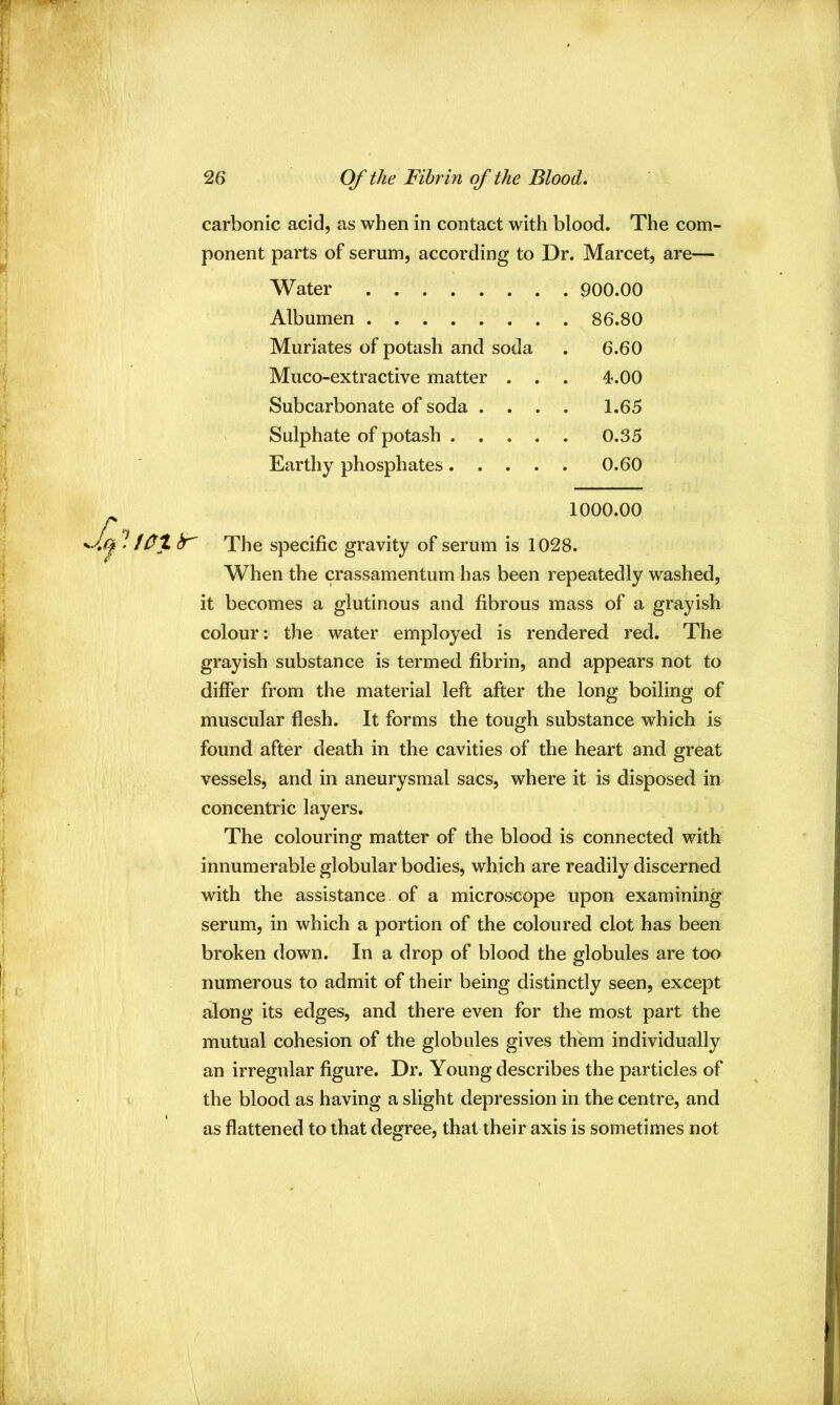 carbonic acid, as when in contact with blood. The com- ponent parts of serum, according to Dr. Marcet, are— Water Albumen Muriates of potash and soda 6.60 Muco-extractive matter . . . 4.00 Subcarbonate of soda . . . 1.65 Sulphate of potash .... 0.35 Earthy phosphates.... 0.60 1000.00 • iOX hr The specific gravity of serum is 1028. When the crassamentum has been repeatedly washed, it becomes a glutinous and fibrous mass of a grayish colour: the water employed is rendered red. The grayish substance is termed fibrin, and appears not to differ from the material left after the long boiling of muscular flesh. It forms the tough substance which is found after death in the cavities of the heart and great vessels, and in aneurysmal sacs, where it is disposed in concentric layers. The colouring matter of the blood is connected with innumerable globular bodies, which are readily discerned with the assistance of a microscope upon examining serum, in which a portion of the coloured clot has been broken down. In a drop of blood the globules are too numerous to admit of their being distinctly seen, except along its edges, and there even for the most part the mutual cohesion of the globules gives them individually an irregular figure. Dr. Young describes the particles of the blood as having a slight depression in the centre, and as flattened to that degree, that their axis is sometimes not