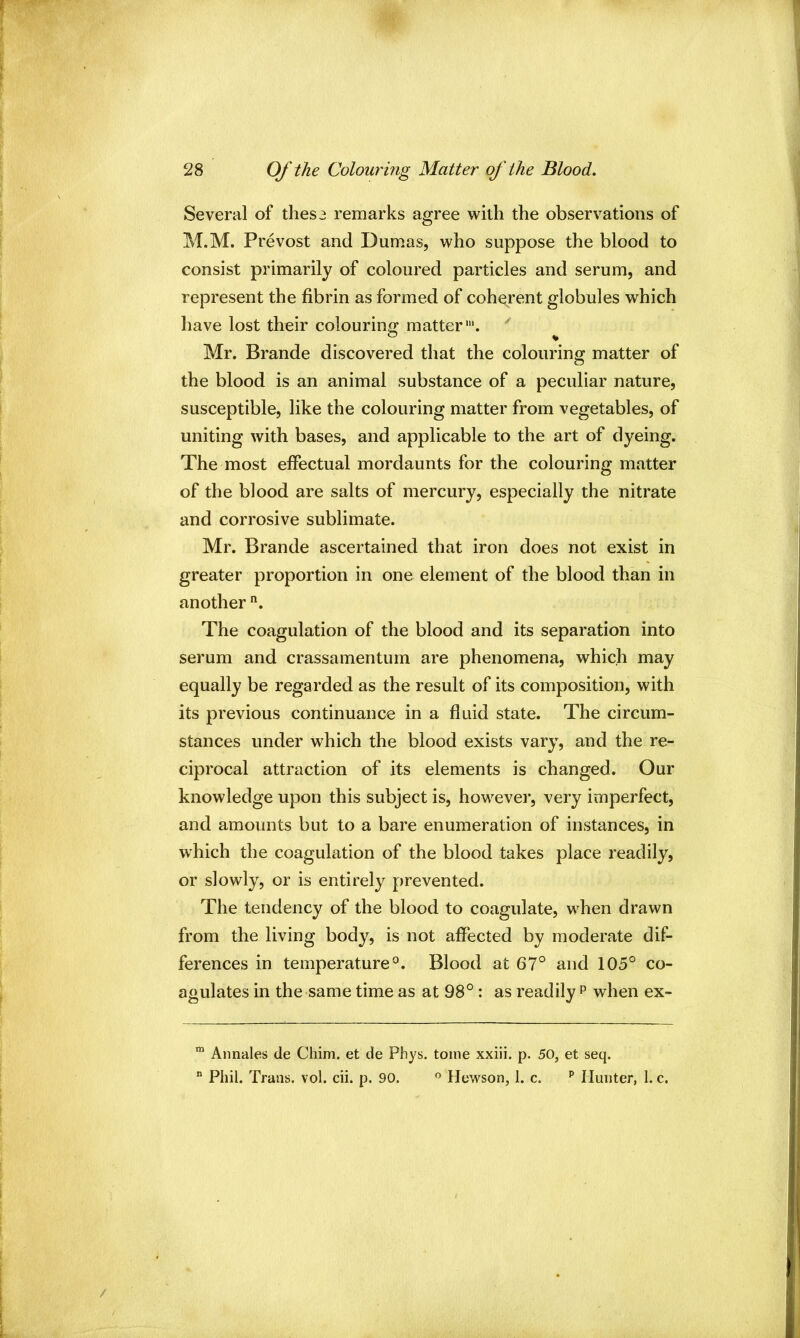 Several of these remarks agree with the observations of M.M. Prevost and Dumas, who suppose the blood to consist primarily of coloured particles and serum, and represent the fibrin as formed of coherent globules which have lost their colouring matter'. Mr. Brande discovered that the colouring matter of the blood is an animal substance of a peculiar nature, susceptible, like the colouring matter from vegetables, of uniting with bases, and applicable to the art of dyeing. The most effectual mordaunts for the colouring matter of the blood are salts of mercury, especially the nitrate and corrosive sublimate. Mr. Brande ascertained that iron does not exist in greater proportion in one element of the blood than in another The coagulation of the blood and its separation into serum and crassamentum are phenomena, which may equally be regarded as the result of its composition, with its previous continuance in a fluid state. The circum- stances under which the blood exists vary, and the re- ciprocal attraction of its elements is changed. Our knowledge upon this subject is, however, very imperfect, and amounts but to a bare enumeration of instances, in which the coagulation of the blood takes place readily, or slowly, or is entirely prevented. The tendency of the blood to coagulate, when drawn from the living body, is not affected by moderate dif- ferences in temperature^. Blood at 67° and 105° co- agulates in the same time as at 98°: as readily p when ex- ^ Annales de Chim. et de Phys. tome xxiii. p. 50, et seq.  Phil. Trans, vol. cii. p. 90. ” Hewson, 1. c. ^ Hunter, I. c.