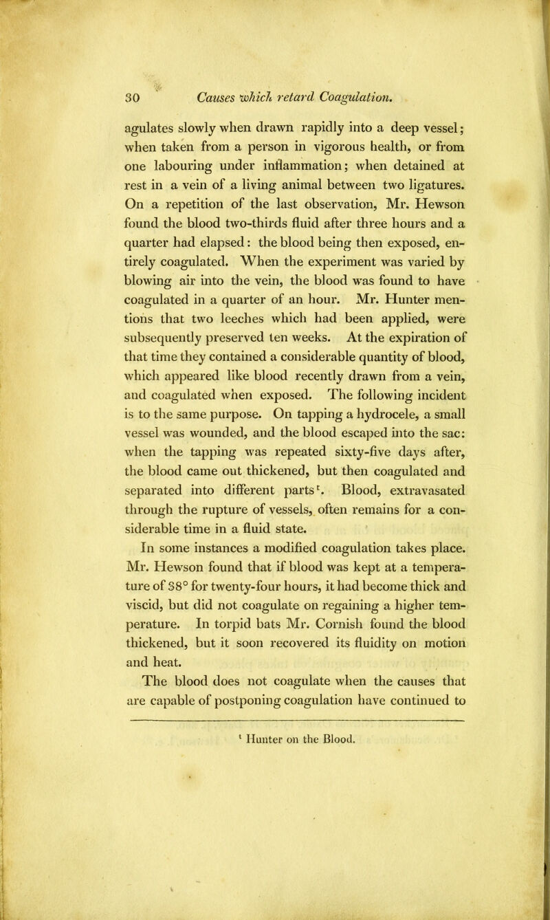 % 30 Carnes chicle retard Coagulation. agulates slowly when drawn rapidly into a deep vessel; when taken from a person in vigorous health, or from one labouring under inflammation; when detained at rest in a vein of a living animal between two ligatures. On a repetition of the last observation, Mr. Hewson found the blood two-thirds fluid after three hours and a quarter had elapsed: the blood being then exposed, en- tirely coagulated. When the experiment was varied by blowing air into the vein, the blood was found to have coagulated in a quarter of an hour. Mr. Hunter men- tions that two leeches which had been applied, were subsequently preserved ten weeks. At the expiration of that time they contained a considerable quantity of blood, which appeared like blood recently drawn from a vein, and coagulated when exposed. The following incident is to the same purpose. On tapping a hydrocele, a small vessel was wounded, and the blood escaped into the sac: when the tapping was repeated sixty-five days after, the blood came out thickened, but then coagulated and separated into different parts ^ Blood, extravasated through the rupture of vessels, often remains for a con- siderable time in a fluid state. In some instances a modified coagulation takes place. Mr. Hewson found that if blood was kept at a tempera- ture of S8° for twenty-four hours, it had become thick and viscid, but did not coagulate on regaining a higher tem- perature. In torpid bats Mr. Cornish found the blood thickened, but it soon recovered its fluidity on motion and heat. The blood does not coagulate when the causes that are capable of postponing coagulation have continued to ^ Hunter on the Blood.