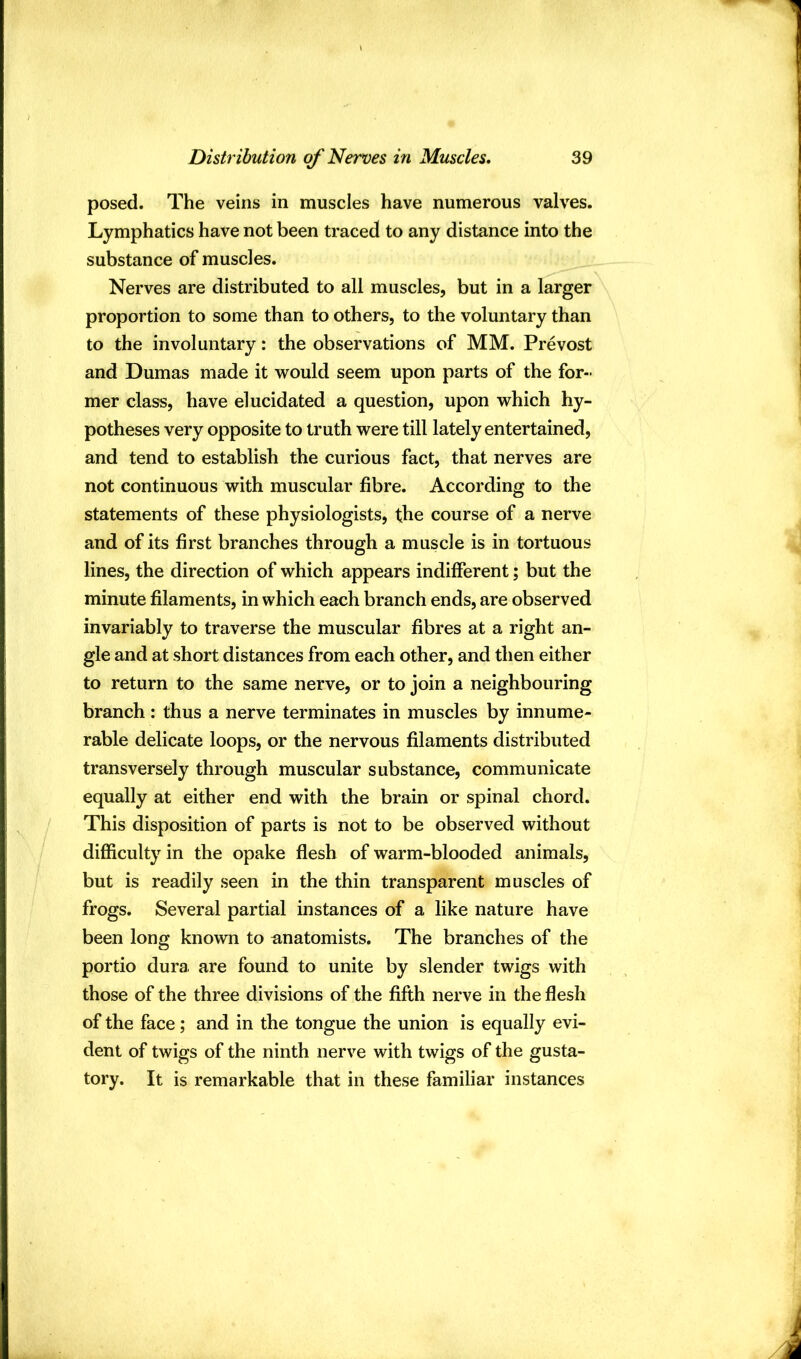 posed. The veins in muscles have numerous valves. Lymphatics have not been traced to any distance into the substance of muscles. Nerves are distributed to all muscles, but in a larger proportion to some than to others, to the voluntary than to the involuntary: the observations of MM. Prevost and Dumas made it would seem upon parts of the for- mer class, have elucidated a question, upon which hy- potheses very opposite to truth were till lately entertained, and tend to establish the curious fact, that nerves are not continuous with muscular fibre. According to the statements of these physiologists, the course of a nerve and of its first branches through a muscle is in tortuous lines, the direction of which appears indifferent; but the minute filaments, in which each branch ends, are observed invariably to traverse the muscular fibres at a right an- gle and at short distances from each other, and then either to return to the same nerve, or to join a neighbouring branch : thus a nerve terminates in muscles by innume- rable delicate loops, or the nervous filaments distributed transversely through muscular substance, communicate equally at either end with the brain or spinal chord. This disposition of parts is not to be observed without difficulty in the opake flesh of warm-blooded animals, but is readily seen in the thin transparent muscles of frogs. Several partial instances of a like nature have been long known to anatomists. The branches of the portio dura, are found to unite by slender twigs with those of the three divisions of the fifth nerve in the flesh of the face; and in the tongue the union is equally evi- dent of twigs of the ninth nerve with twigs of the gusta- tory. It is remarkable that in these familiar instances