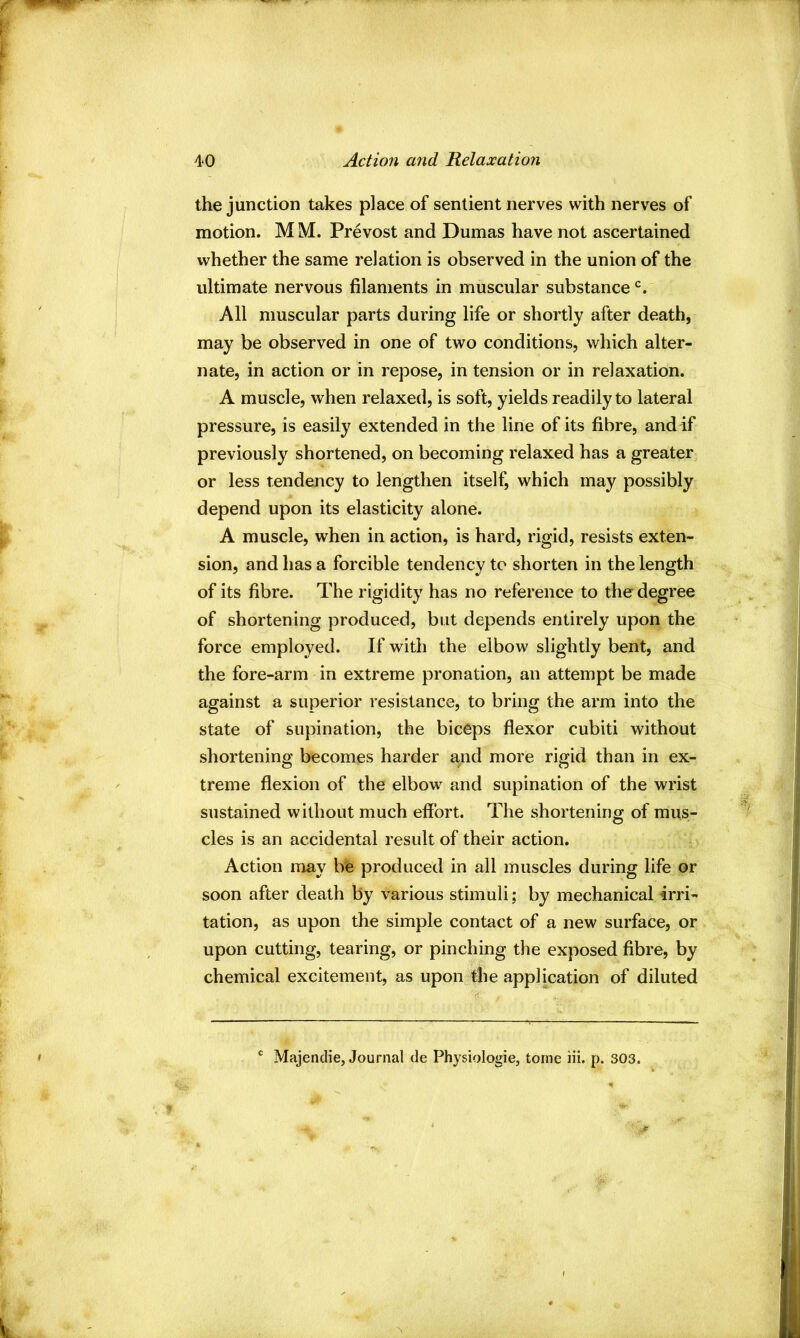 the junction takes place of sentient nerves with nerves of motion. M M. Prevost and Dumas have not ascertained whether the same relation is observed in the union of the ultimate nervous filaments in muscular substance All muscular parts during life or shortly after death, may be observed in one of two conditions, which alter- nate, in action or in repose, in tension or in relaxation. A muscle, when relaxed, is soft, yields readily to lateral pressure, is easily extended in the line of its fibre, and if previously shortened, on becoming relaxed has a greater or less tendency to lengthen itself, which may possibly depend upon its elasticity alone. A muscle, when in action, is hard, rigid, resists exten- sion, and has a forcible tendency to shorten in the length of its fibre. The rigidity has no reference to the degree of shortening produced, but depends entirely upon the force employed. If with the elbow slightly bent, and the fore-arm in extreme pronation, an attempt be made against a superior resistance, to bring the arm into the state of supination, the biceps flexor cubiti without shortening becomes harder and more rigid than in ex- treme flexion of the elbow and supination of the wrist sustained without much effort. The shortening of mus- cles is an accidental result of their action. Action may be produced in all muscles during life or soon after death by various stimuli; by mechanical irri- tation, as upon the simple contact of a new surface, or upon cutting, tearing, or pinching the exposed fibre, by chemical excitement, as upon tbe application of diluted ' Majendie, Journal de Physiologie, tome iii. p. 303.