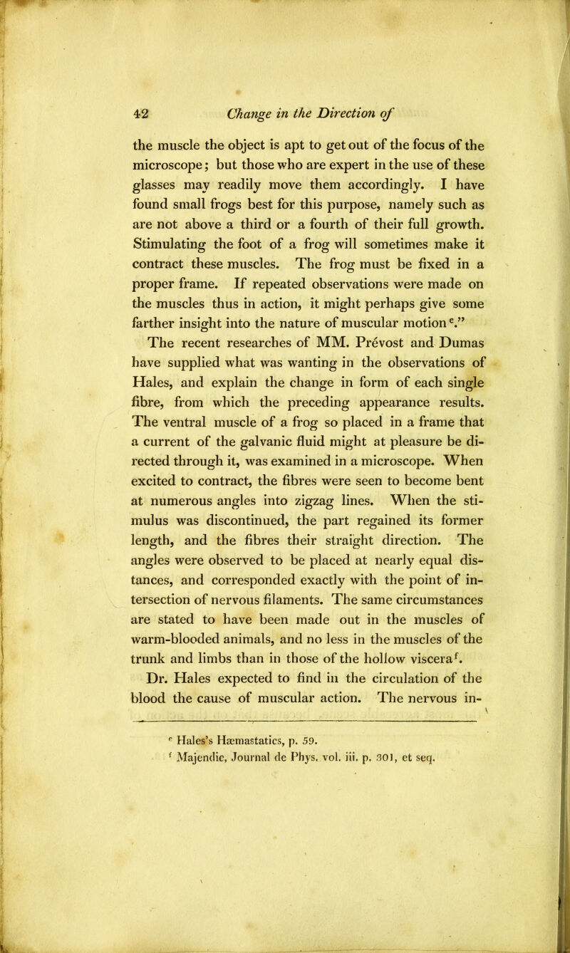 the muscle the object is apt to get out of the focus of the microscope; but those who are expert in the use of these glasses may readily move them accordingly. I have found small frogs best for this purpose, namely such as are not above a third or a fourth of their full growth. Stimulating the foot of a frog will sometimes make it contract these muscles. The frog must be fixed in a proper frame. If repeated observations were made on the muscles thus in action, it might perhaps give some farther insight into the nature of muscular motion The recent researches of MM. Prevost and Dumas have supplied what was wanting in the observations of Hales, and explain the change in form of each single fibre, from which the preceding appearance results. The ventral muscle of a frog so placed in a frame that a current of the galvanic fluid might at pleasure be di- rected through it, was examined in a microscope. When excited to contract, the fibres were seen to become bent at numerous angles into zigzag lines. When the sti- mulus was discontinued, the part regained its former length, and the fibres their straight direction. The angles were observed to be placed at nearly equal dis- tances, and corresponded exactly with the point of in- tersection of nervous filaments. The same circumstances are stated to have been made out in the muscles of warm-blooded animals, and no less in the muscles of the trunk and limbs than in those of the hollow viscera^. Dr. Hales expected to find in the circulation of the blood the cause of muscular action. The nervous in- Hales’s Haemastatics, p. 59. ^ Majendie, Journal de Phys. vol. iii. p. 301, et seq.