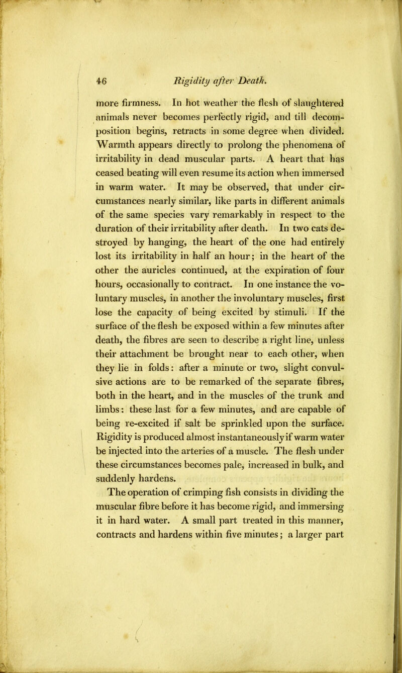 more firmness. In hot weather the flesh of slaughtered animals never becomes perfectly rigid, and till decom- position begins, retracts in some degree when divided. Warmth appears directly to prolong the phenomena of irritability in dead muscular parts. A heart that has ceased beating will even resume its action when immersed in warm water. It may be observed, that under cir- cumstances nearly similar, like parts in different animals of the same species vary remarkably in respect to the duration of their irritability after death. In two cats de- stroyed by hanging, the heart of the one had entirely lost its irritability in half an hour; in the heart of the other the auricles continued, at the expiration of four hours, occasionally to contract. In one instance the vo- luntary muscles, in another the involuntary muscles, first lose the capacity of being excited by stimuli. If the surface of the flesh be exposed within a few minutes after death, the fibres are seen to describe a right line, unless their attachment be brought near to each other, when they lie in folds: after a minute or two, slight convul- sive actions are to be remarked of the separate fibres, both in the heart, and in the muscles of the trunk and limbs: these last for a few minutes, and are capable of being re-excited if salt be sprinkled upon the surface. Rigidity is produced almost instantaneously if warm water be injected into the arteries of a muscle. The flesh under these circumstances becomes pale, increased in bulk, and suddenly hardens. The operation of crimping fish consists in dividing the muscular fibre before it has become rigid, and immersing it in hard water. A small part treated in this manner, contracts and hardens within five minutes; a larger part