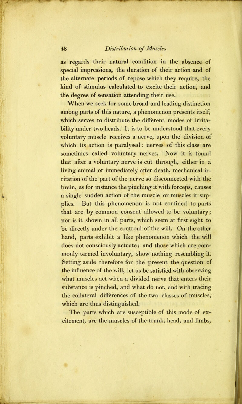 as regards their natural condition in the absence of special impressions, the duration of their action and of the alternate periods of repose which they require, the kind of stimulus calculated to excite their action, and the degree of sensation attending their use. When we seek for some broad and leading distinction among parts of this nature, a phenomenon presents itself, which serves to distribute the different modes of irrita- bility under two heads. It is to be understood that every voluntary muscle receives a nerve, upon the division of which its action is paralysed: nerves of this class are sometimes called voluntary nerves. Now it is found that after a voluntary nerve is cut through, either in a living animal or immediately after death, mechanical ir- ritation of the part of the nerve so disconnected with the brain, as for instance the pinching it with forceps, causes a single sudden action of the muscle or muscles it sup- plies. But this phenomenon is not confined to parts that are by common consent allowed to be voluntary; nor is it shown in all parts, which seem at first sight to be directly under the controul of the will. On the other hand, parts exhibit a like phenomenon which the will does not consciously actuate; and those which are com- monly termed involuntary, show nothing resembling it. Setting aside therefore for the present the question of the influence of the will, let us be satisfied with observing what muscles act when a divided nerve that enters their substance is pinched, and what do not, and with tracing the collateral differences of the two classes of muscles, which are thus distinguished. The parts which are susceptible of this mode of ex- citement, are the muscles of the trunk, head, and limbs.