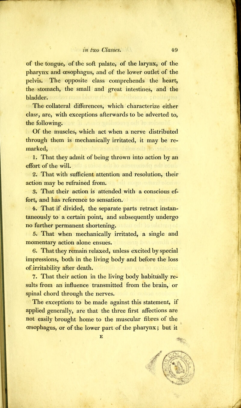 of the tongue, of the soft palate, of the larynx, of the pharynx and oesophagus, and of the lower outlet of the pelvis. The opposite class comprehends the heart, the stomach, the small and great intestines, and the bladder. The collateral differences, which characterize either class, are, with exceptions afterwards to be adverted to, the following. Of the muscles, which act when a nerve distributed through them is mechanically irritated, it may be re- marked, 1. That they admit of being thrown into action by an effort of the will. 2. That with sufficient attention and resolution, their action may be refrained from. 3. That their action is attended with a conscious ef- fort, and has reference to sensation. 4. That if divided, the separate parts retract instan- taneously to a certain point, and subsequently undergo no further permanent shortening. 5. That when mechanically irritated, a single and momentary action alone ensues. 6. That they remain relaxed, unless excited by special impressions, both in the living body and before the loss of irritability after death. 7. That their action in the living body habitually re- sults from an influence transmitted from the brain, or spinal chord through the nerves. The exceptions to be made against this statement, if applied generally, are that the three first affections are not easily brought home to the muscular fibres of the oesophagus, or of the lower part of the pharynx; but it E