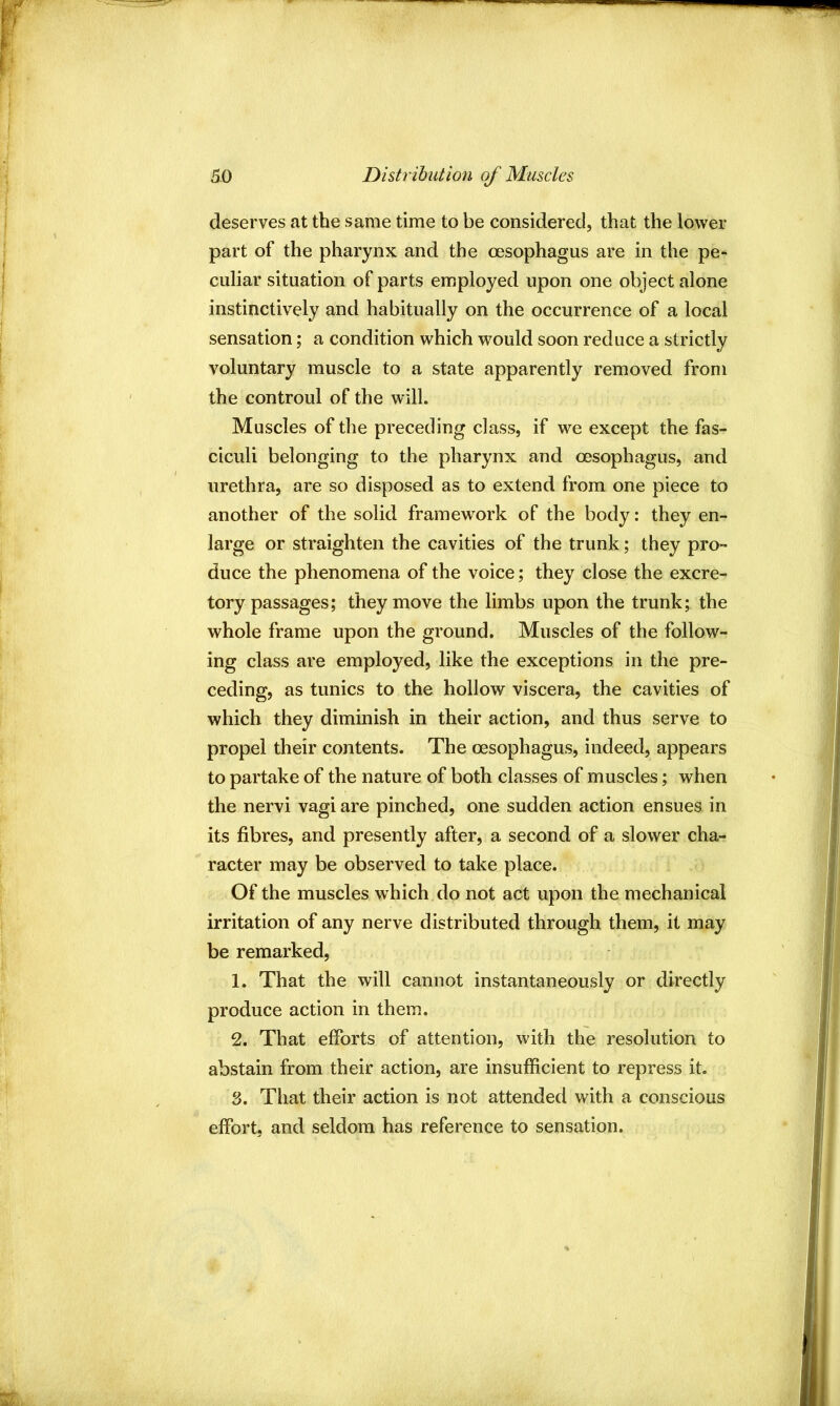 deserves at the same time to be considered, that the lower part of the pharynx and the oesophagus are in the pe- culiar situation of parts employed upon one object alone instinctively and habitually on the occurrence of a local sensation; a condition which would soon reduce a strictly voluntary muscle to a state apparently removed from the controul of the will. Muscles of the preceding class, if we except the fas- ciculi belonging to the pharynx and oesophagus, and urethra, are so disposed as to extend from one piece to another of the solid framework of the body: they en- large or straighten the cavities of the trunk; they pro- duce the phenomena of the voice; they close the excre- tory passages; they move the limbs upon the trunk; the whole frame upon the ground. Muscles of the follow- ing class are employed, like the exceptions in the pre- ceding, as tunics to the hollow viscera, the cavities of which they diminish in their action, and thus serve to propel their contents. The oesophagus, indeed, appears to partake of the nature of both classes of muscles; when the nervi vagi are pinched, one sudden action ensues in its fibres, and presently after, a second of a slower cha- racter may be observed to take place. Of the muscles which do not act upon the mechanical irritation of any nerve distributed through them, it may be remarked, 1. That the will cannot instantaneously or directly produce action in them. 2. That efforts of attention, with the resolution to abstain from their action, are insufficient to repress it. 3. That their action is not attended with a conscious effort, and seldom has reference to sensation.