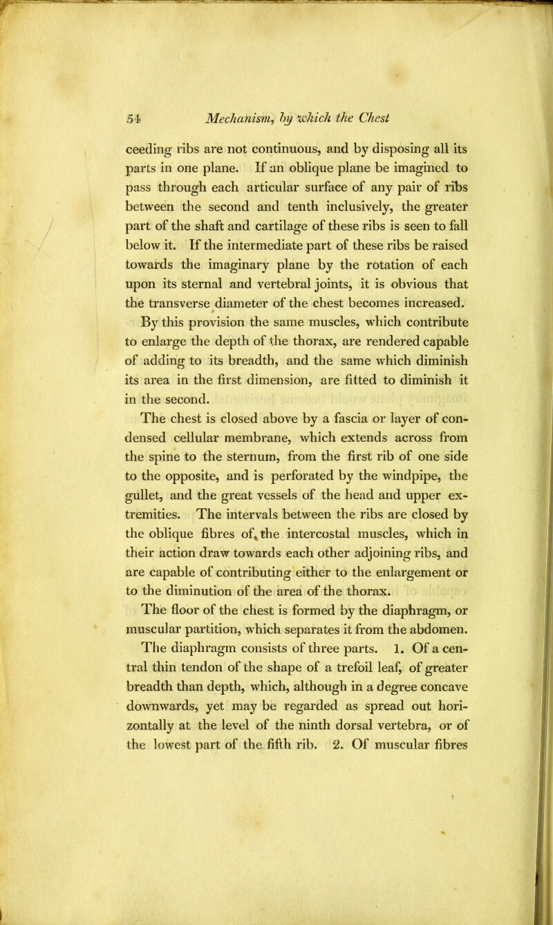 ceeding ribs are not continuous, and by disposing all its parts in one plane. If an oblique plane be imagined to pass through each articular surface of any pair of ribs between the second and tenth inclusively, the greater part of the shaft and cartilage of these ribs is seen to fall below it. If the intermediate part of these ribs be raised towards the imaginary plane by the rotation of each upon its sternal and vertebral joints, it is obvious that the transverse diameter of the chest becomes increased. By this provision the same muscles, which contribute to enlarge the depth of the thorax, are rendered capable of adding to its breadth, and the same which diminish its area in the first dimension, are fitted to diminish it in the second. The chest is closed above by a fascia or layer of con- densed cellular membrane, which extends across from the spine to the sternum, from the first rib of one side to the opposite, and is perforated by the windpipe, the gullet, and the great vessels of the head and upper ex- tremities. The intervals between the ribs are closed by the oblique fibres of^the intercostal muscles, which in their action draw towards each other adjoining ribs, and are capable of contributing either to the enlargement or to the diminution of the area of the thorax. The floor of the chest is formed by the diaphragm, or muscular partition, which separates it from the abdomen. The diaphragm consists of three parts. 1. Of a cen- tral thin tendon of the shape of a trefoil leaf, of greater breadth than depth, which, although in a degree concave downwards, yet may be regarded as spread out hori- zontally at the level of the ninth dorsal vertebra, or of the lowest part of the fifth rib. 2. Of muscular fibres