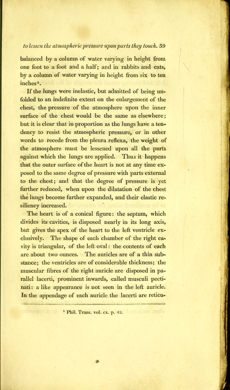 balanced by a column of water varying in height from one foot to a foot and a half; and in rabbits and cats, by a column of water varying in height from six to ten inches^. If the lungs were inelastic, but admitted of being un- folded to an indefinite extent on the enlargement of the chest, the pressure of the atmosphere upon the inner surface of the chest would be the same as elsewhere; but it is clear that in proportion as the lungs have a ten- dency to resist the atmospheric pressure, or in other words to recede from the pleura reflexa, the weight of the atmosphere must be lessened upon all the parts against which the lungs are applied. Thus it happens that the outer surface of the heart is not at any time ex- posed to the same degree of pressure with parts external to the chest; and that the degree of pressure is yet further reduced, when upon the dilatation of the chest the lungs become further expanded, and their elastic re- siliency increased. The heart is of a conical figure: the septum, which divides its cavities, is disposed nearly in its long axis, but gives the apex of the heart to the left ventricle ex- clusively. The shape of each chamber of the right ca- vity is triangular, of the left oval: the contents of each are about two ounces. The auricles are of a thin sub- stance; the ventricles are of considerable thickness; the muscular fibres of the right auricle are disposed in pa- rallel lacerti, prominent inwards, called musculi pecti- nati: a like appearance is not seen in the left auricle. In the appendage of each auricle the lacerti are reticu- “ Phil. Trans, vol. cx. p. 42.