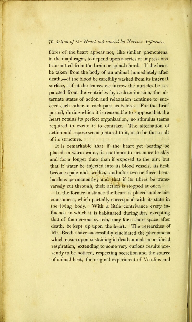 fibres of the heart appear not, like similar phenomena in the diaphragm, to depend upon a series of impressions transmitted from the brain or spinal chord. If the heart be taken from the body of an animal immediately after death,—if the blood be carefully washed from its internal surface,—if at the transverse furrow the auricles be se- parated from the ventricles by a clean incision, the al- ternate states of action and relaxation continue to suc- ceed each other in each part as before. For the brief period, during which it is reasonable to suppose that the heart retains its perfect organization, no stimulus seems required to excite it to contract. The alternation of action and repose seems natural to it, or to be the result of its structure. It is remarkable that if the heart yet beating be placed in warm water, it continues to act more briskly and for a longer time than if exposed to the air; but that if water be injected into its blood vessels, its flesh becomes pale and swollen, and after two or three beats hardens permanently ; andj|;hat if its fibres be trans- versely cut through, their actioS is stopped at once. In the former instance the heart is placed mider cir- cumstances, which partially correspond with its state in the living body. With a little contrivance every in- fluence to which it is habituated during life, excepting that of the nervous system, may for a short space after death, be kept up upon the heart. The researches of Mr. Brodie have successfully elucidated the phenomena which ensue upon sustaining in dead animals an artificial respiration, extending to some very curious results pre- sently to be noticed, respecting secretion and the source of animal heat, the original experiment of Vesalius and