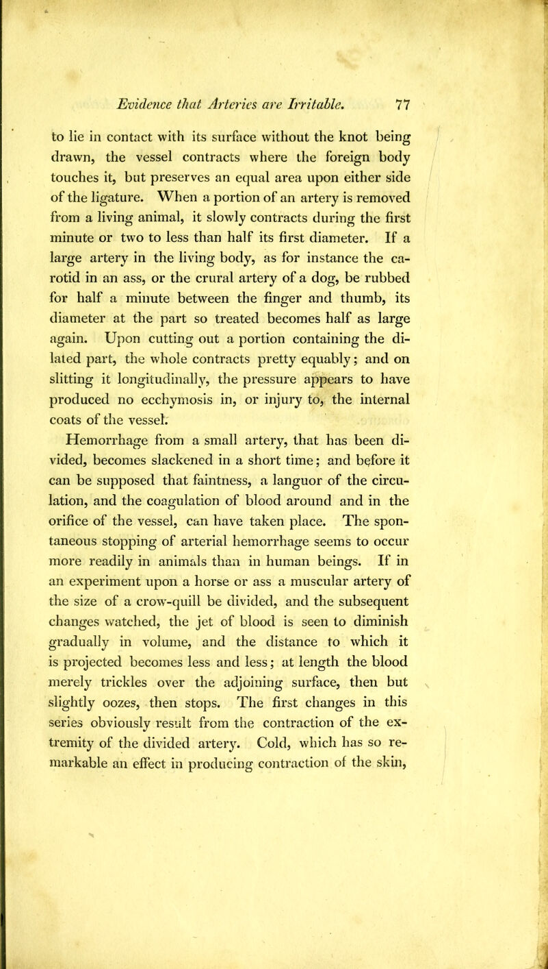 to lie in contact with its surface without the knot being drawn, the vessel contracts where the foreign body touches it, but preserves an equal area upon either side of the ligature. When a portion of an artery is removed from a living animal, it slowly contracts during the first minute or two to less than half its first diameter. If a large artery in the living body, as for instance the ca- rotid in an ass, or the crural artery of a dog, be rubbed for half a minute between the finger and thumb, its diameter at the part so treated becomes half as large again. Upon cutting out a portion containing the di- lated part, the whole contracts pretty equably; and on slitting it longitudinally, the pressure appears to have produced no ecchymosis in, or injury to, the internal coats of the vessel; Hemorrhage from a small artery, that has been di- vided, becomes slackened in a short time; and before it can be supposed that faintness, a languor of the circu- lation, and the coagulation of blood around and in the orifice of the vessel, can have taken place. The spon- taneous stopping of arterial hemorrhage seems to occur more readily in animals than in human beings. If in an experiment upon a horse or ass a muscular artery of the size of a crow^-quill be divided, and the subsequent changes watched, the jet of blood is seen to diminish gradually in volume, and the distance to which it is projected becomes less and less; at length the blood merely trickles over the adjoining surface, then but slightly oozes, then stops. The first changes in this series obviously result from the contraction of the ex- tremity of the divided artery. Cold, which has so re- markable an effect in producing contraction of the skin,